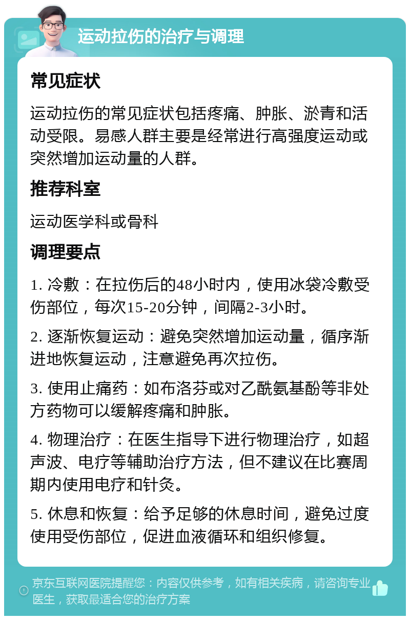 运动拉伤的治疗与调理 常见症状 运动拉伤的常见症状包括疼痛、肿胀、淤青和活动受限。易感人群主要是经常进行高强度运动或突然增加运动量的人群。 推荐科室 运动医学科或骨科 调理要点 1. 冷敷：在拉伤后的48小时内，使用冰袋冷敷受伤部位，每次15-20分钟，间隔2-3小时。 2. 逐渐恢复运动：避免突然增加运动量，循序渐进地恢复运动，注意避免再次拉伤。 3. 使用止痛药：如布洛芬或对乙酰氨基酚等非处方药物可以缓解疼痛和肿胀。 4. 物理治疗：在医生指导下进行物理治疗，如超声波、电疗等辅助治疗方法，但不建议在比赛周期内使用电疗和针灸。 5. 休息和恢复：给予足够的休息时间，避免过度使用受伤部位，促进血液循环和组织修复。