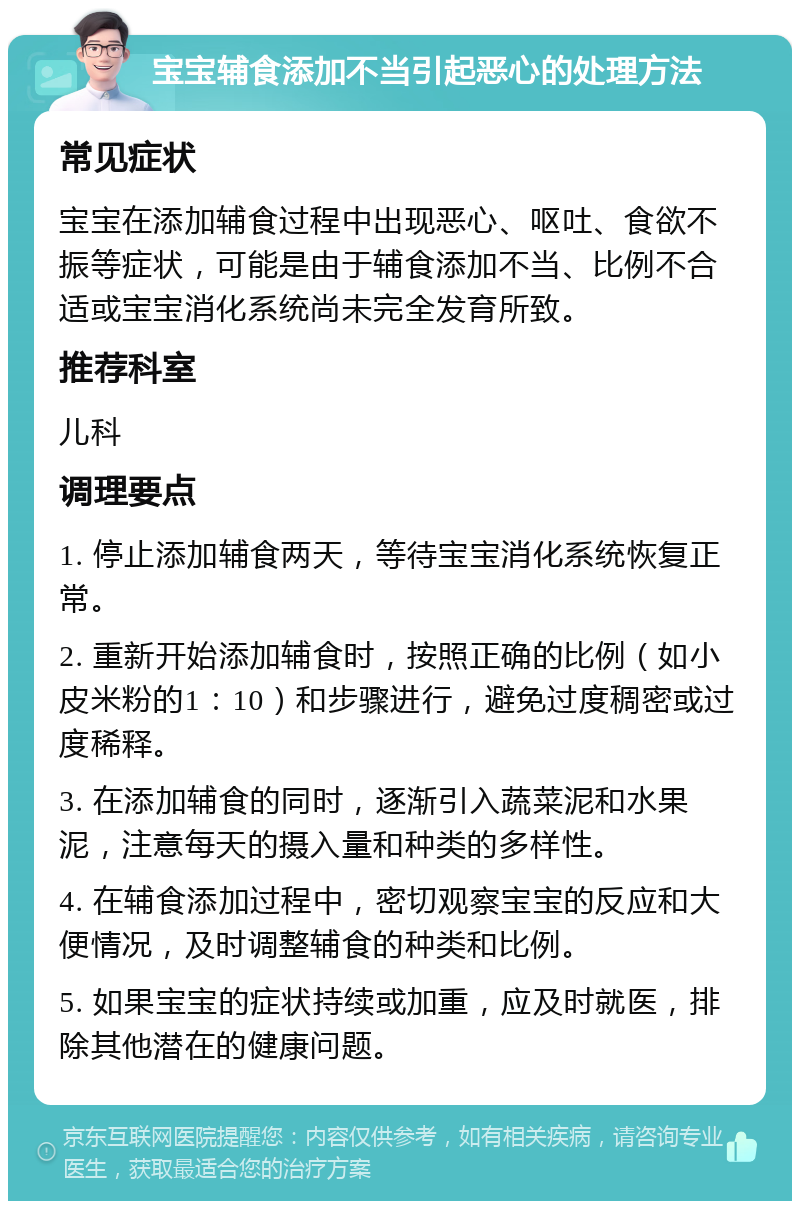 宝宝辅食添加不当引起恶心的处理方法 常见症状 宝宝在添加辅食过程中出现恶心、呕吐、食欲不振等症状，可能是由于辅食添加不当、比例不合适或宝宝消化系统尚未完全发育所致。 推荐科室 儿科 调理要点 1. 停止添加辅食两天，等待宝宝消化系统恢复正常。 2. 重新开始添加辅食时，按照正确的比例（如小皮米粉的1：10）和步骤进行，避免过度稠密或过度稀释。 3. 在添加辅食的同时，逐渐引入蔬菜泥和水果泥，注意每天的摄入量和种类的多样性。 4. 在辅食添加过程中，密切观察宝宝的反应和大便情况，及时调整辅食的种类和比例。 5. 如果宝宝的症状持续或加重，应及时就医，排除其他潜在的健康问题。