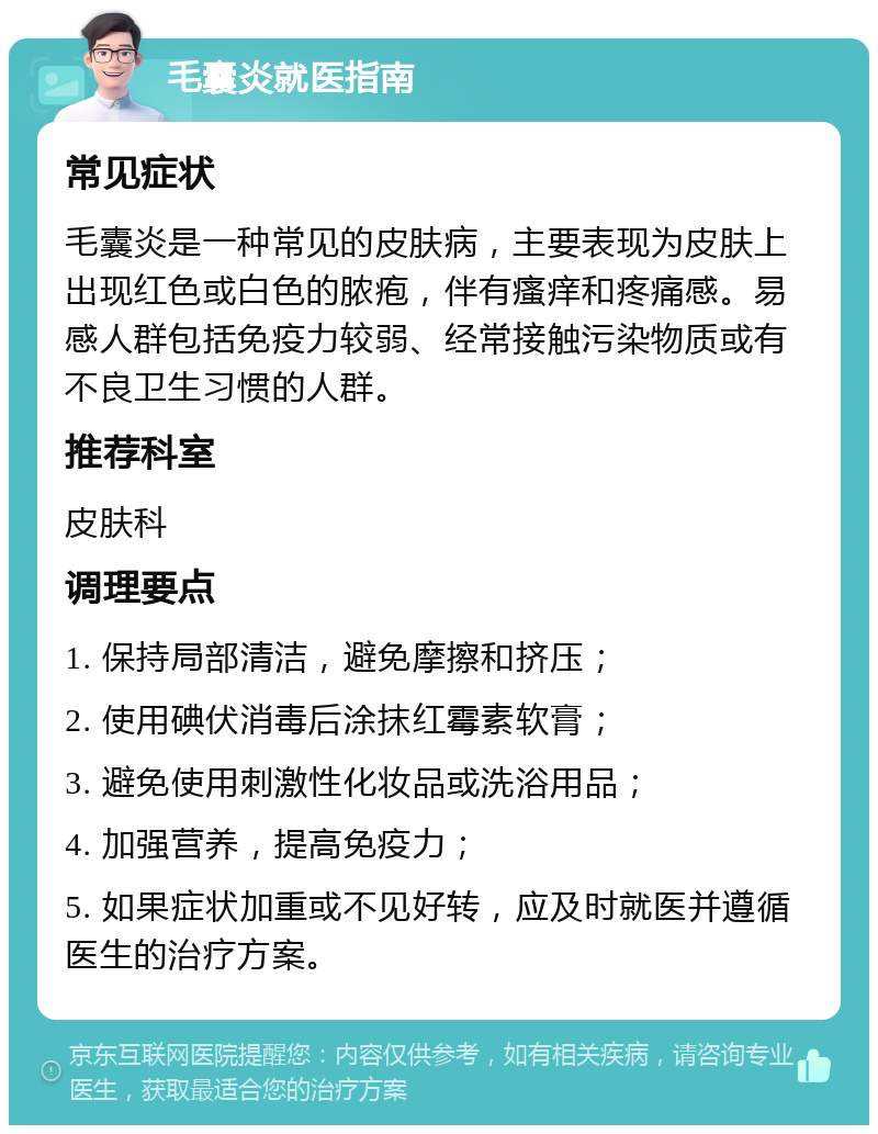 毛囊炎就医指南 常见症状 毛囊炎是一种常见的皮肤病，主要表现为皮肤上出现红色或白色的脓疱，伴有瘙痒和疼痛感。易感人群包括免疫力较弱、经常接触污染物质或有不良卫生习惯的人群。 推荐科室 皮肤科 调理要点 1. 保持局部清洁，避免摩擦和挤压； 2. 使用碘伏消毒后涂抹红霉素软膏； 3. 避免使用刺激性化妆品或洗浴用品； 4. 加强营养，提高免疫力； 5. 如果症状加重或不见好转，应及时就医并遵循医生的治疗方案。