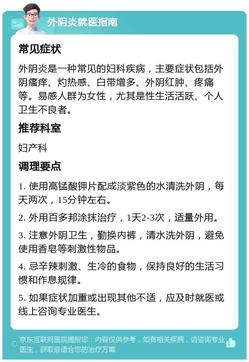 外阴炎就医指南 常见症状 外阴炎是一种常见的妇科疾病，主要症状包括外阴瘙痒、灼热感、白带增多、外阴红肿、疼痛等。易感人群为女性，尤其是性生活活跃、个人卫生不良者。 推荐科室 妇产科 调理要点 1. 使用高锰酸钾片配成淡紫色的水清洗外阴，每天两次，15分钟左右。 2. 外用百多邦涂抹治疗，1天2-3次，适量外用。 3. 注意外阴卫生，勤换内裤，清水洗外阴，避免使用香皂等刺激性物品。 4. 忌辛辣刺激、生冷的食物，保持良好的生活习惯和作息规律。 5. 如果症状加重或出现其他不适，应及时就医或线上咨询专业医生。