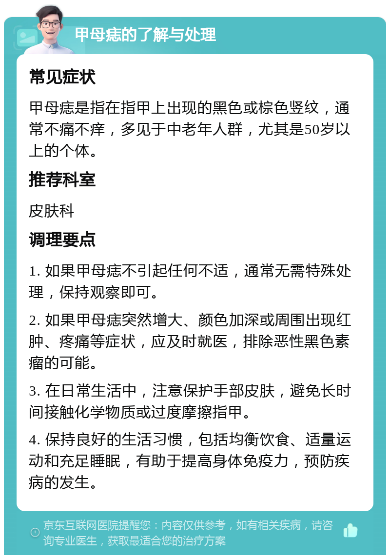 甲母痣的了解与处理 常见症状 甲母痣是指在指甲上出现的黑色或棕色竖纹，通常不痛不痒，多见于中老年人群，尤其是50岁以上的个体。 推荐科室 皮肤科 调理要点 1. 如果甲母痣不引起任何不适，通常无需特殊处理，保持观察即可。 2. 如果甲母痣突然增大、颜色加深或周围出现红肿、疼痛等症状，应及时就医，排除恶性黑色素瘤的可能。 3. 在日常生活中，注意保护手部皮肤，避免长时间接触化学物质或过度摩擦指甲。 4. 保持良好的生活习惯，包括均衡饮食、适量运动和充足睡眠，有助于提高身体免疫力，预防疾病的发生。