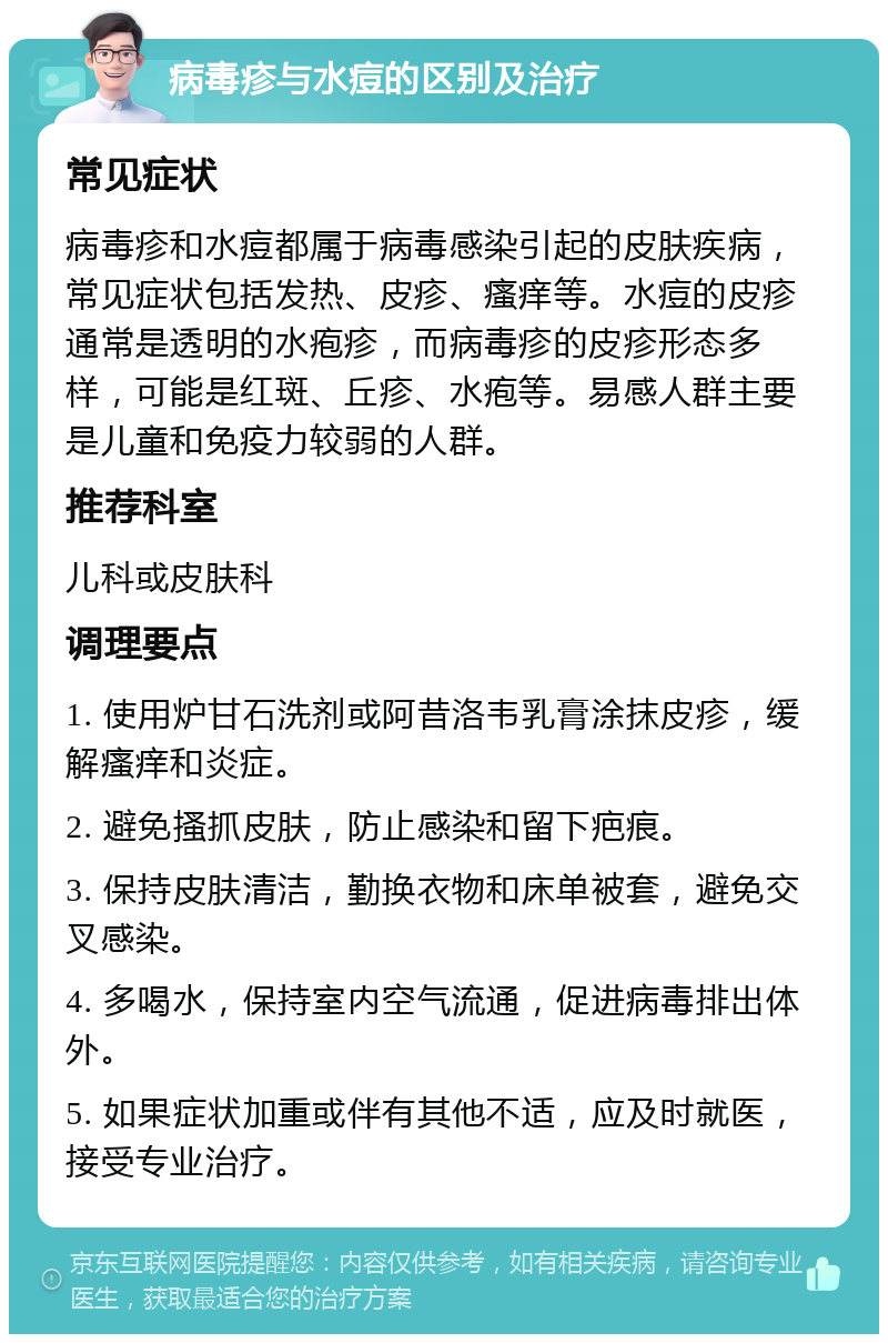 病毒疹与水痘的区别及治疗 常见症状 病毒疹和水痘都属于病毒感染引起的皮肤疾病，常见症状包括发热、皮疹、瘙痒等。水痘的皮疹通常是透明的水疱疹，而病毒疹的皮疹形态多样，可能是红斑、丘疹、水疱等。易感人群主要是儿童和免疫力较弱的人群。 推荐科室 儿科或皮肤科 调理要点 1. 使用炉甘石洗剂或阿昔洛韦乳膏涂抹皮疹，缓解瘙痒和炎症。 2. 避免搔抓皮肤，防止感染和留下疤痕。 3. 保持皮肤清洁，勤换衣物和床单被套，避免交叉感染。 4. 多喝水，保持室内空气流通，促进病毒排出体外。 5. 如果症状加重或伴有其他不适，应及时就医，接受专业治疗。