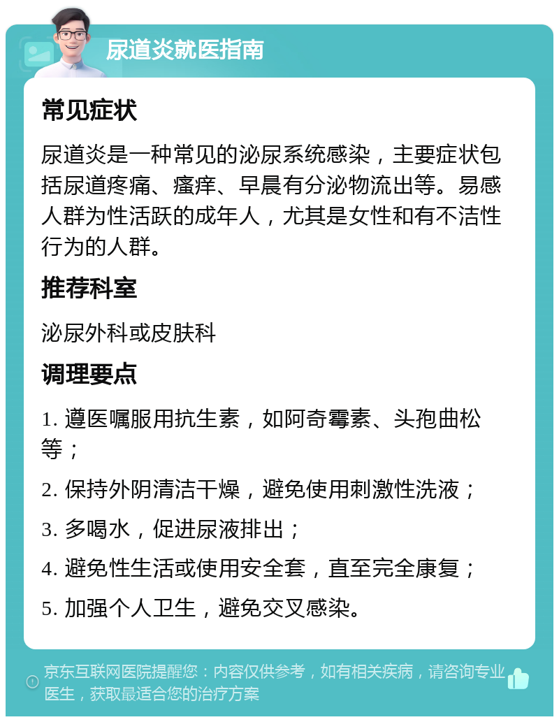 尿道炎就医指南 常见症状 尿道炎是一种常见的泌尿系统感染，主要症状包括尿道疼痛、瘙痒、早晨有分泌物流出等。易感人群为性活跃的成年人，尤其是女性和有不洁性行为的人群。 推荐科室 泌尿外科或皮肤科 调理要点 1. 遵医嘱服用抗生素，如阿奇霉素、头孢曲松等； 2. 保持外阴清洁干燥，避免使用刺激性洗液； 3. 多喝水，促进尿液排出； 4. 避免性生活或使用安全套，直至完全康复； 5. 加强个人卫生，避免交叉感染。