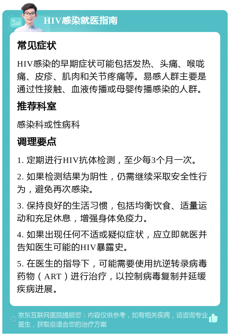 HIV感染就医指南 常见症状 HIV感染的早期症状可能包括发热、头痛、喉咙痛、皮疹、肌肉和关节疼痛等。易感人群主要是通过性接触、血液传播或母婴传播感染的人群。 推荐科室 感染科或性病科 调理要点 1. 定期进行HIV抗体检测，至少每3个月一次。 2. 如果检测结果为阴性，仍需继续采取安全性行为，避免再次感染。 3. 保持良好的生活习惯，包括均衡饮食、适量运动和充足休息，增强身体免疫力。 4. 如果出现任何不适或疑似症状，应立即就医并告知医生可能的HIV暴露史。 5. 在医生的指导下，可能需要使用抗逆转录病毒药物（ART）进行治疗，以控制病毒复制并延缓疾病进展。