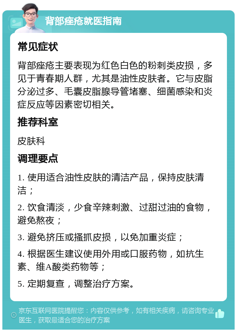 背部痤疮就医指南 常见症状 背部痤疮主要表现为红色白色的粉刺类皮损，多见于青春期人群，尤其是油性皮肤者。它与皮脂分泌过多、毛囊皮脂腺导管堵塞、细菌感染和炎症反应等因素密切相关。 推荐科室 皮肤科 调理要点 1. 使用适合油性皮肤的清洁产品，保持皮肤清洁； 2. 饮食清淡，少食辛辣刺激、过甜过油的食物，避免熬夜； 3. 避免挤压或搔抓皮损，以免加重炎症； 4. 根据医生建议使用外用或口服药物，如抗生素、维A酸类药物等； 5. 定期复查，调整治疗方案。