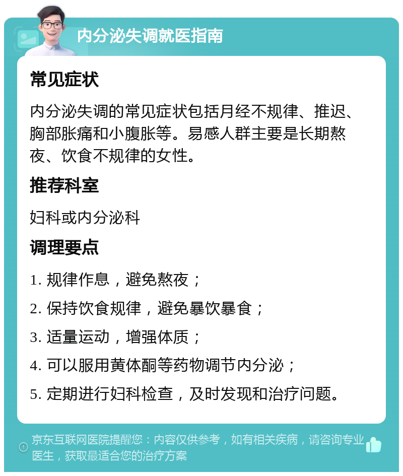 内分泌失调就医指南 常见症状 内分泌失调的常见症状包括月经不规律、推迟、胸部胀痛和小腹胀等。易感人群主要是长期熬夜、饮食不规律的女性。 推荐科室 妇科或内分泌科 调理要点 1. 规律作息，避免熬夜； 2. 保持饮食规律，避免暴饮暴食； 3. 适量运动，增强体质； 4. 可以服用黄体酮等药物调节内分泌； 5. 定期进行妇科检查，及时发现和治疗问题。