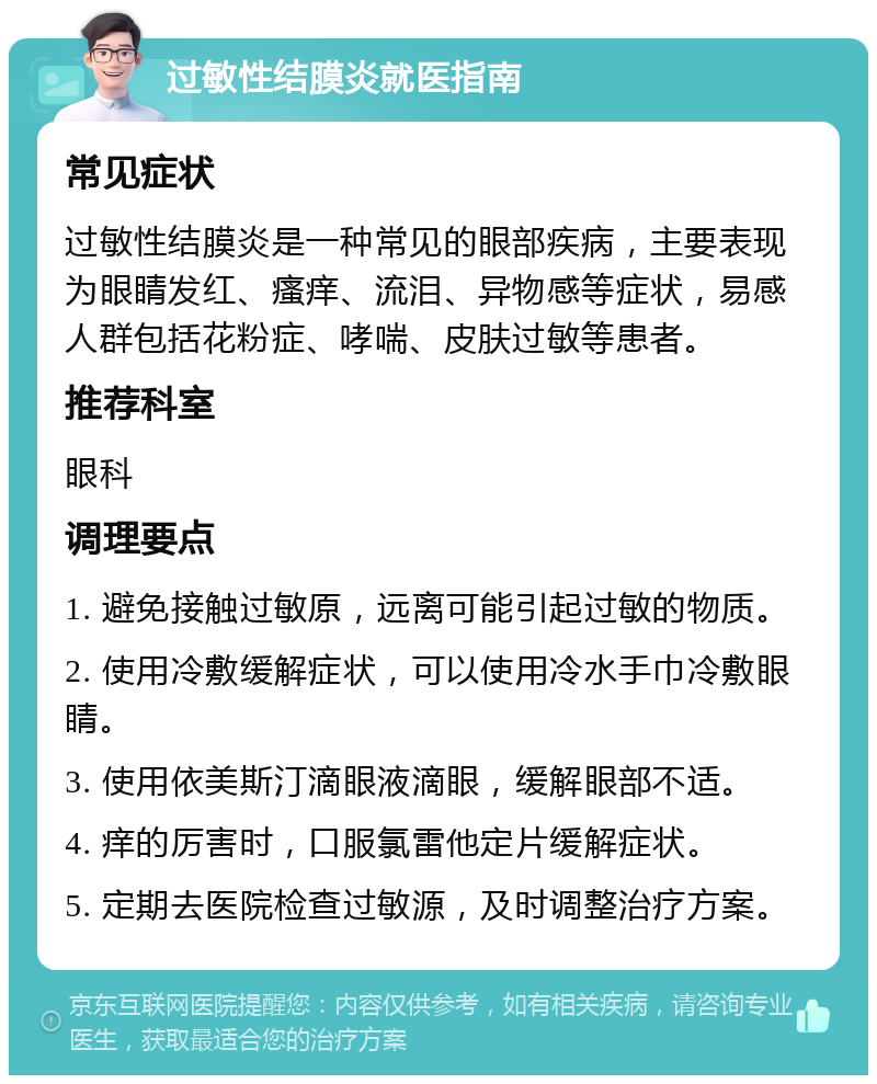 过敏性结膜炎就医指南 常见症状 过敏性结膜炎是一种常见的眼部疾病，主要表现为眼睛发红、瘙痒、流泪、异物感等症状，易感人群包括花粉症、哮喘、皮肤过敏等患者。 推荐科室 眼科 调理要点 1. 避免接触过敏原，远离可能引起过敏的物质。 2. 使用冷敷缓解症状，可以使用冷水手巾冷敷眼睛。 3. 使用依美斯汀滴眼液滴眼，缓解眼部不适。 4. 痒的厉害时，口服氯雷他定片缓解症状。 5. 定期去医院检查过敏源，及时调整治疗方案。