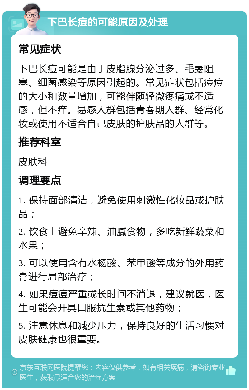 下巴长痘的可能原因及处理 常见症状 下巴长痘可能是由于皮脂腺分泌过多、毛囊阻塞、细菌感染等原因引起的。常见症状包括痘痘的大小和数量增加，可能伴随轻微疼痛或不适感，但不痒。易感人群包括青春期人群、经常化妆或使用不适合自己皮肤的护肤品的人群等。 推荐科室 皮肤科 调理要点 1. 保持面部清洁，避免使用刺激性化妆品或护肤品； 2. 饮食上避免辛辣、油腻食物，多吃新鲜蔬菜和水果； 3. 可以使用含有水杨酸、苯甲酸等成分的外用药膏进行局部治疗； 4. 如果痘痘严重或长时间不消退，建议就医，医生可能会开具口服抗生素或其他药物； 5. 注意休息和减少压力，保持良好的生活习惯对皮肤健康也很重要。