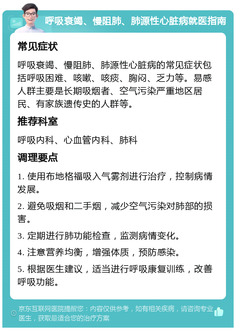 呼吸衰竭、慢阻肺、肺源性心脏病就医指南 常见症状 呼吸衰竭、慢阻肺、肺源性心脏病的常见症状包括呼吸困难、咳嗽、咳痰、胸闷、乏力等。易感人群主要是长期吸烟者、空气污染严重地区居民、有家族遗传史的人群等。 推荐科室 呼吸内科、心血管内科、肺科 调理要点 1. 使用布地格福吸入气雾剂进行治疗，控制病情发展。 2. 避免吸烟和二手烟，减少空气污染对肺部的损害。 3. 定期进行肺功能检查，监测病情变化。 4. 注意营养均衡，增强体质，预防感染。 5. 根据医生建议，适当进行呼吸康复训练，改善呼吸功能。