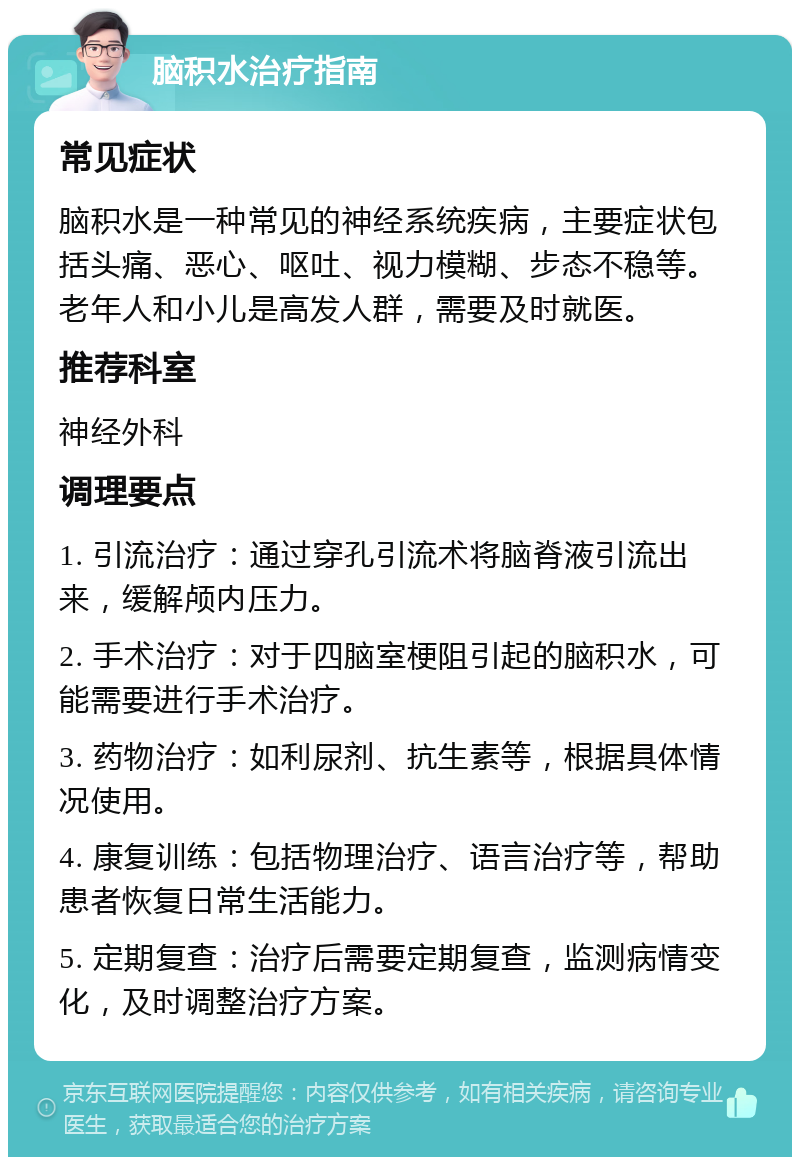 脑积水治疗指南 常见症状 脑积水是一种常见的神经系统疾病，主要症状包括头痛、恶心、呕吐、视力模糊、步态不稳等。老年人和小儿是高发人群，需要及时就医。 推荐科室 神经外科 调理要点 1. 引流治疗：通过穿孔引流术将脑脊液引流出来，缓解颅内压力。 2. 手术治疗：对于四脑室梗阻引起的脑积水，可能需要进行手术治疗。 3. 药物治疗：如利尿剂、抗生素等，根据具体情况使用。 4. 康复训练：包括物理治疗、语言治疗等，帮助患者恢复日常生活能力。 5. 定期复查：治疗后需要定期复查，监测病情变化，及时调整治疗方案。