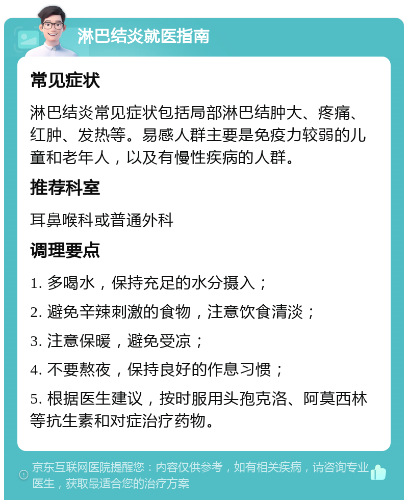 淋巴结炎就医指南 常见症状 淋巴结炎常见症状包括局部淋巴结肿大、疼痛、红肿、发热等。易感人群主要是免疫力较弱的儿童和老年人，以及有慢性疾病的人群。 推荐科室 耳鼻喉科或普通外科 调理要点 1. 多喝水，保持充足的水分摄入； 2. 避免辛辣刺激的食物，注意饮食清淡； 3. 注意保暖，避免受凉； 4. 不要熬夜，保持良好的作息习惯； 5. 根据医生建议，按时服用头孢克洛、阿莫西林等抗生素和对症治疗药物。