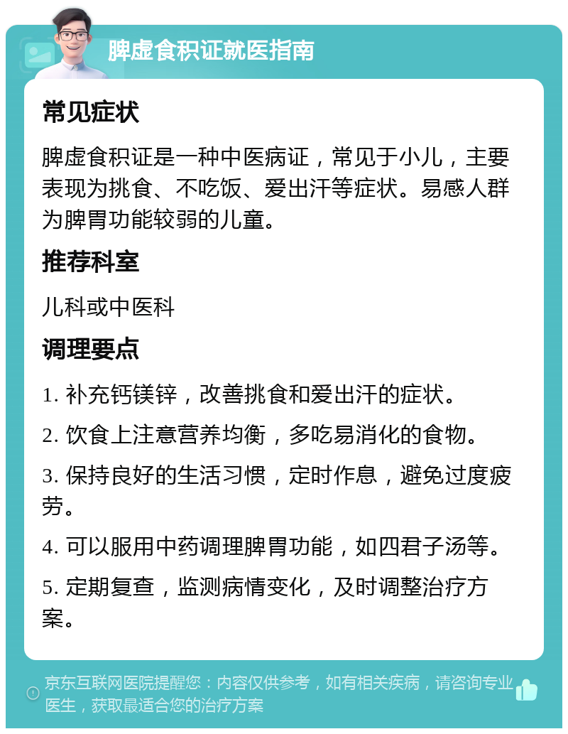 脾虚食积证就医指南 常见症状 脾虚食积证是一种中医病证，常见于小儿，主要表现为挑食、不吃饭、爱出汗等症状。易感人群为脾胃功能较弱的儿童。 推荐科室 儿科或中医科 调理要点 1. 补充钙镁锌，改善挑食和爱出汗的症状。 2. 饮食上注意营养均衡，多吃易消化的食物。 3. 保持良好的生活习惯，定时作息，避免过度疲劳。 4. 可以服用中药调理脾胃功能，如四君子汤等。 5. 定期复查，监测病情变化，及时调整治疗方案。