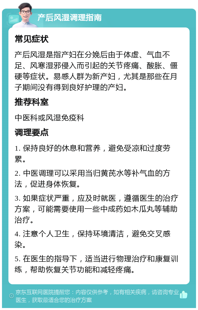 产后风湿调理指南 常见症状 产后风湿是指产妇在分娩后由于体虚、气血不足、风寒湿邪侵入而引起的关节疼痛、酸胀、僵硬等症状。易感人群为新产妇，尤其是那些在月子期间没有得到良好护理的产妇。 推荐科室 中医科或风湿免疫科 调理要点 1. 保持良好的休息和营养，避免受凉和过度劳累。 2. 中医调理可以采用当归黄芪水等补气血的方法，促进身体恢复。 3. 如果症状严重，应及时就医，遵循医生的治疗方案，可能需要使用一些中成药如木瓜丸等辅助治疗。 4. 注意个人卫生，保持环境清洁，避免交叉感染。 5. 在医生的指导下，适当进行物理治疗和康复训练，帮助恢复关节功能和减轻疼痛。