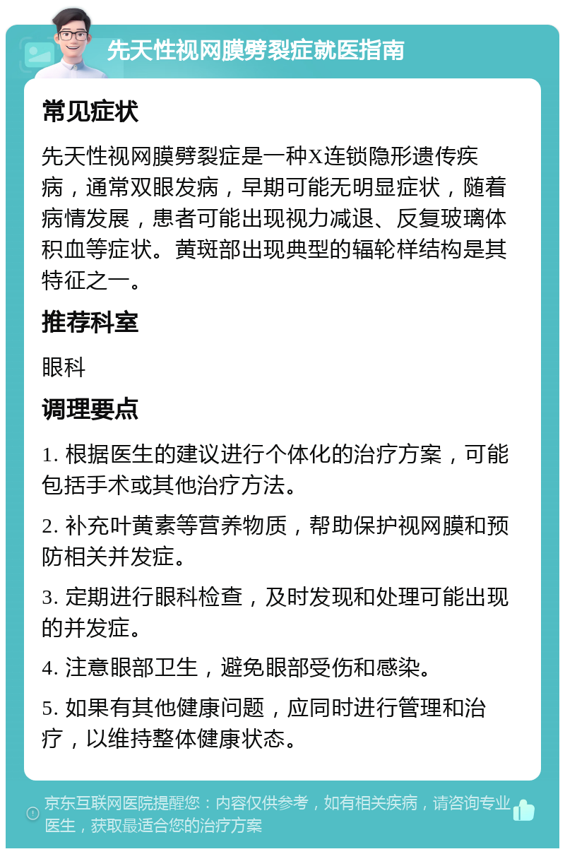 先天性视网膜劈裂症就医指南 常见症状 先天性视网膜劈裂症是一种X连锁隐形遗传疾病，通常双眼发病，早期可能无明显症状，随着病情发展，患者可能出现视力减退、反复玻璃体积血等症状。黄斑部出现典型的辐轮样结构是其特征之一。 推荐科室 眼科 调理要点 1. 根据医生的建议进行个体化的治疗方案，可能包括手术或其他治疗方法。 2. 补充叶黄素等营养物质，帮助保护视网膜和预防相关并发症。 3. 定期进行眼科检查，及时发现和处理可能出现的并发症。 4. 注意眼部卫生，避免眼部受伤和感染。 5. 如果有其他健康问题，应同时进行管理和治疗，以维持整体健康状态。