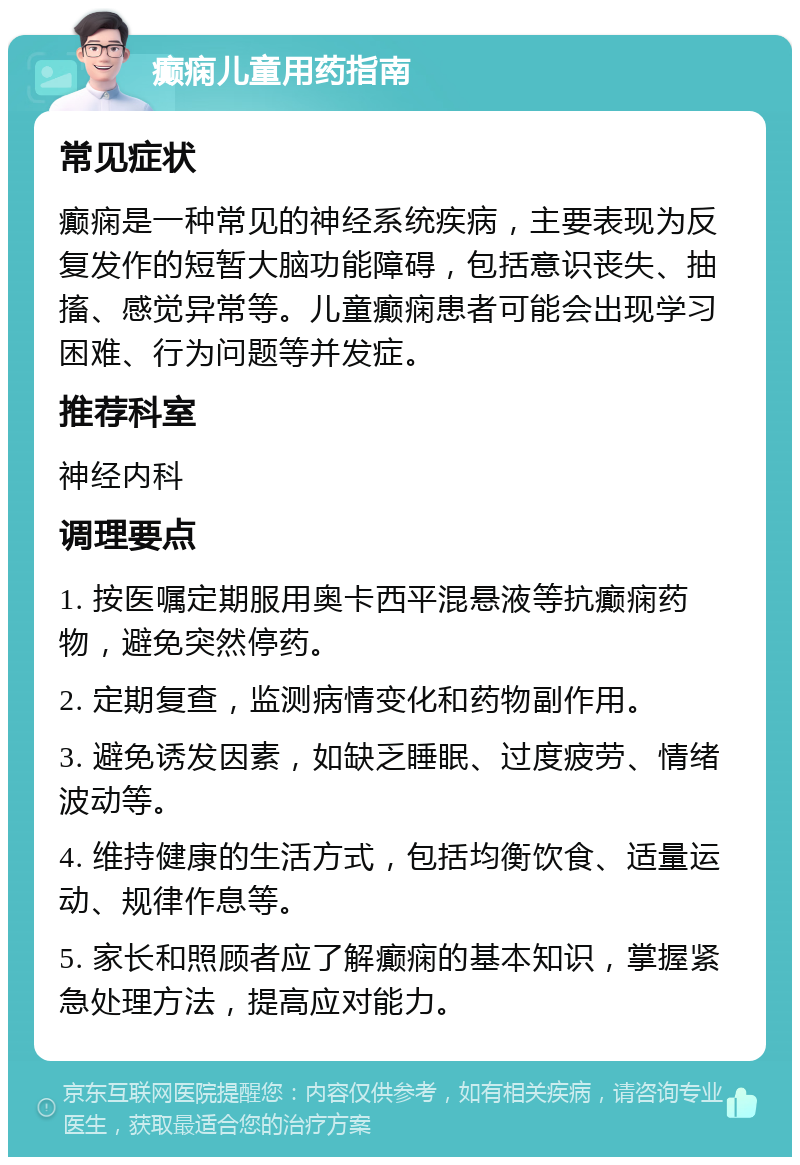 癫痫儿童用药指南 常见症状 癫痫是一种常见的神经系统疾病，主要表现为反复发作的短暂大脑功能障碍，包括意识丧失、抽搐、感觉异常等。儿童癫痫患者可能会出现学习困难、行为问题等并发症。 推荐科室 神经内科 调理要点 1. 按医嘱定期服用奥卡西平混悬液等抗癫痫药物，避免突然停药。 2. 定期复查，监测病情变化和药物副作用。 3. 避免诱发因素，如缺乏睡眠、过度疲劳、情绪波动等。 4. 维持健康的生活方式，包括均衡饮食、适量运动、规律作息等。 5. 家长和照顾者应了解癫痫的基本知识，掌握紧急处理方法，提高应对能力。