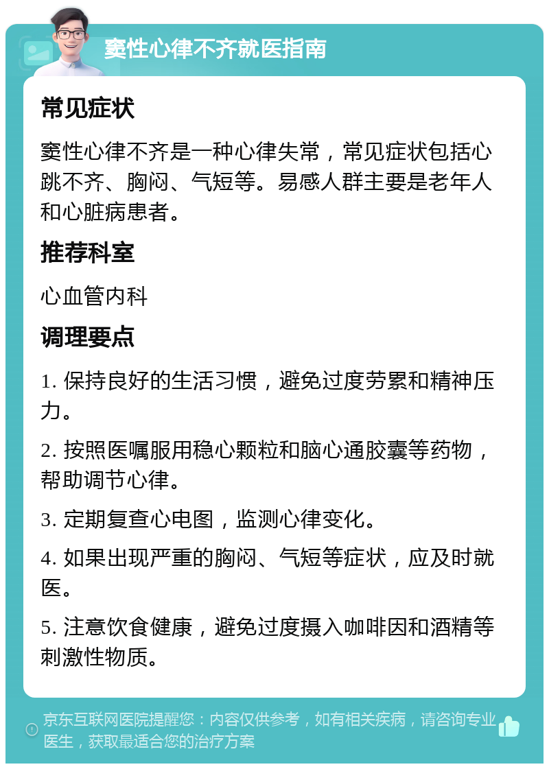 窦性心律不齐就医指南 常见症状 窦性心律不齐是一种心律失常，常见症状包括心跳不齐、胸闷、气短等。易感人群主要是老年人和心脏病患者。 推荐科室 心血管内科 调理要点 1. 保持良好的生活习惯，避免过度劳累和精神压力。 2. 按照医嘱服用稳心颗粒和脑心通胶囊等药物，帮助调节心律。 3. 定期复查心电图，监测心律变化。 4. 如果出现严重的胸闷、气短等症状，应及时就医。 5. 注意饮食健康，避免过度摄入咖啡因和酒精等刺激性物质。