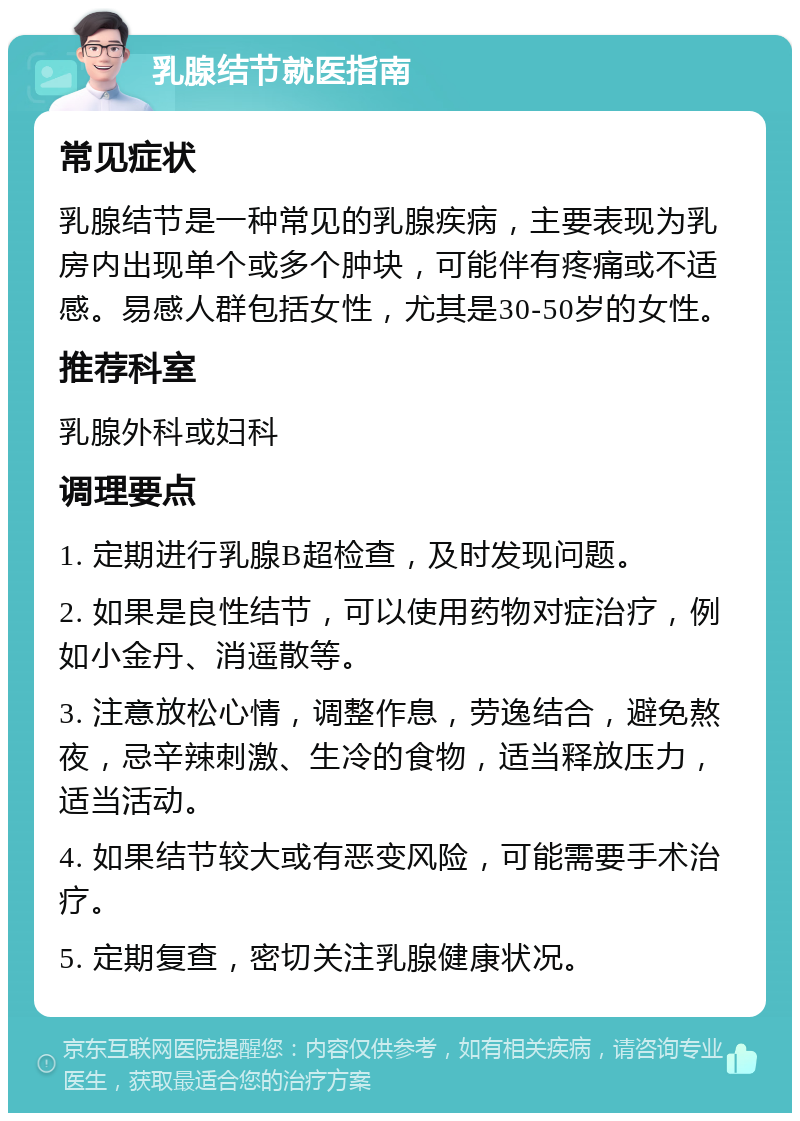 乳腺结节就医指南 常见症状 乳腺结节是一种常见的乳腺疾病，主要表现为乳房内出现单个或多个肿块，可能伴有疼痛或不适感。易感人群包括女性，尤其是30-50岁的女性。 推荐科室 乳腺外科或妇科 调理要点 1. 定期进行乳腺B超检查，及时发现问题。 2. 如果是良性结节，可以使用药物对症治疗，例如小金丹、消遥散等。 3. 注意放松心情，调整作息，劳逸结合，避免熬夜，忌辛辣刺激、生冷的食物，适当释放压力，适当活动。 4. 如果结节较大或有恶变风险，可能需要手术治疗。 5. 定期复查，密切关注乳腺健康状况。