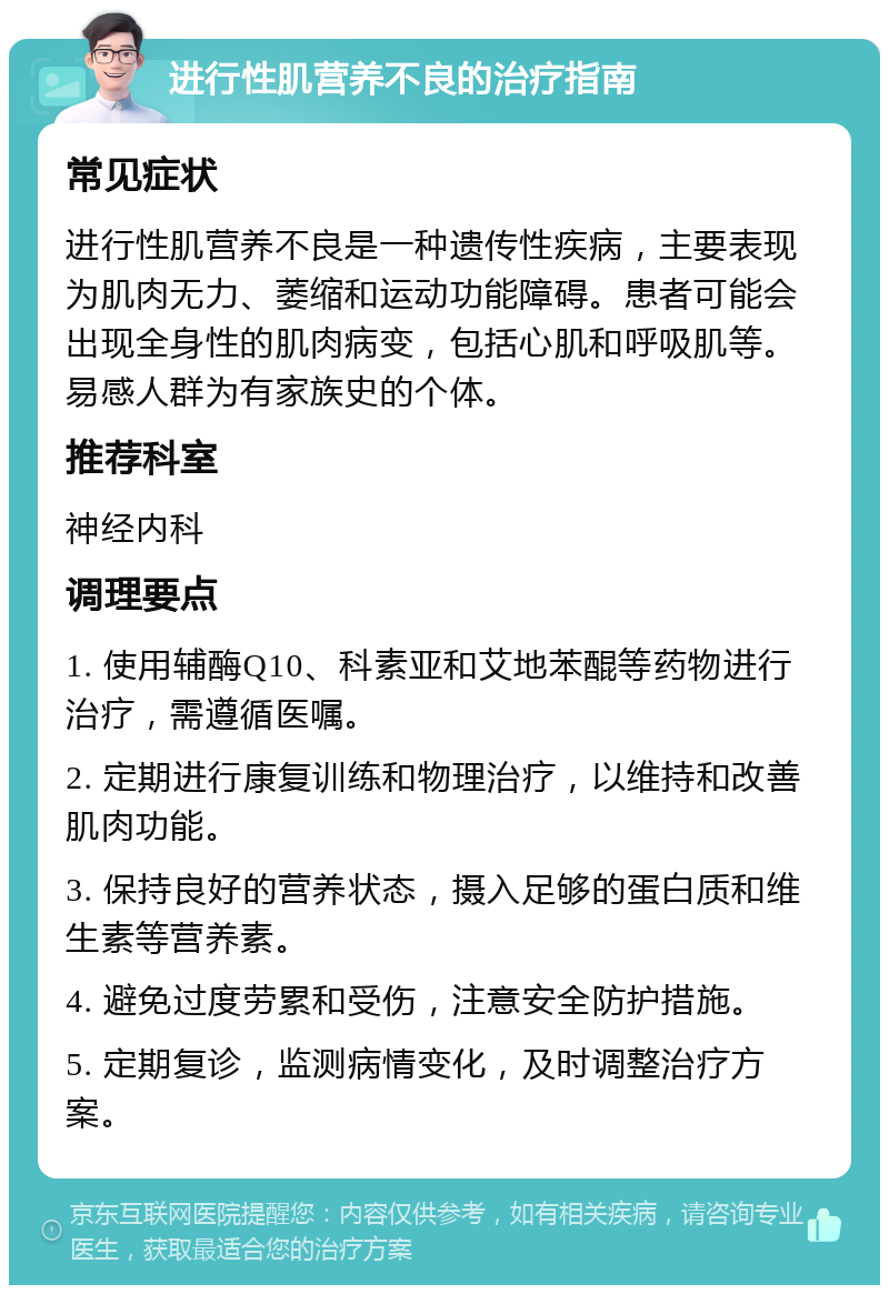 进行性肌营养不良的治疗指南 常见症状 进行性肌营养不良是一种遗传性疾病，主要表现为肌肉无力、萎缩和运动功能障碍。患者可能会出现全身性的肌肉病变，包括心肌和呼吸肌等。易感人群为有家族史的个体。 推荐科室 神经内科 调理要点 1. 使用辅酶Q10、科素亚和艾地苯醌等药物进行治疗，需遵循医嘱。 2. 定期进行康复训练和物理治疗，以维持和改善肌肉功能。 3. 保持良好的营养状态，摄入足够的蛋白质和维生素等营养素。 4. 避免过度劳累和受伤，注意安全防护措施。 5. 定期复诊，监测病情变化，及时调整治疗方案。