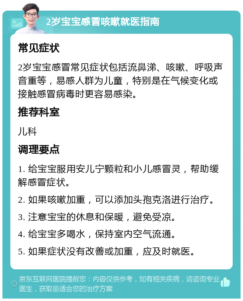 2岁宝宝感冒咳嗽就医指南 常见症状 2岁宝宝感冒常见症状包括流鼻涕、咳嗽、呼吸声音重等，易感人群为儿童，特别是在气候变化或接触感冒病毒时更容易感染。 推荐科室 儿科 调理要点 1. 给宝宝服用安儿宁颗粒和小儿感冒灵，帮助缓解感冒症状。 2. 如果咳嗽加重，可以添加头孢克洛进行治疗。 3. 注意宝宝的休息和保暖，避免受凉。 4. 给宝宝多喝水，保持室内空气流通。 5. 如果症状没有改善或加重，应及时就医。