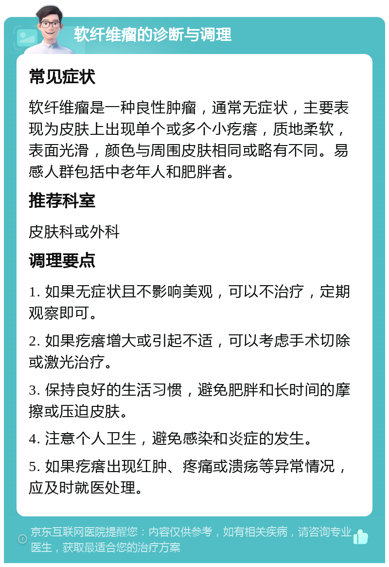 软纤维瘤的诊断与调理 常见症状 软纤维瘤是一种良性肿瘤，通常无症状，主要表现为皮肤上出现单个或多个小疙瘩，质地柔软，表面光滑，颜色与周围皮肤相同或略有不同。易感人群包括中老年人和肥胖者。 推荐科室 皮肤科或外科 调理要点 1. 如果无症状且不影响美观，可以不治疗，定期观察即可。 2. 如果疙瘩增大或引起不适，可以考虑手术切除或激光治疗。 3. 保持良好的生活习惯，避免肥胖和长时间的摩擦或压迫皮肤。 4. 注意个人卫生，避免感染和炎症的发生。 5. 如果疙瘩出现红肿、疼痛或溃疡等异常情况，应及时就医处理。