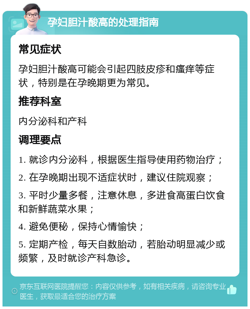 孕妇胆汁酸高的处理指南 常见症状 孕妇胆汁酸高可能会引起四肢皮疹和瘙痒等症状，特别是在孕晚期更为常见。 推荐科室 内分泌科和产科 调理要点 1. 就诊内分泌科，根据医生指导使用药物治疗； 2. 在孕晚期出现不适症状时，建议住院观察； 3. 平时少量多餐，注意休息，多进食高蛋白饮食和新鲜蔬菜水果； 4. 避免便秘，保持心情愉快； 5. 定期产检，每天自数胎动，若胎动明显减少或频繁，及时就诊产科急诊。