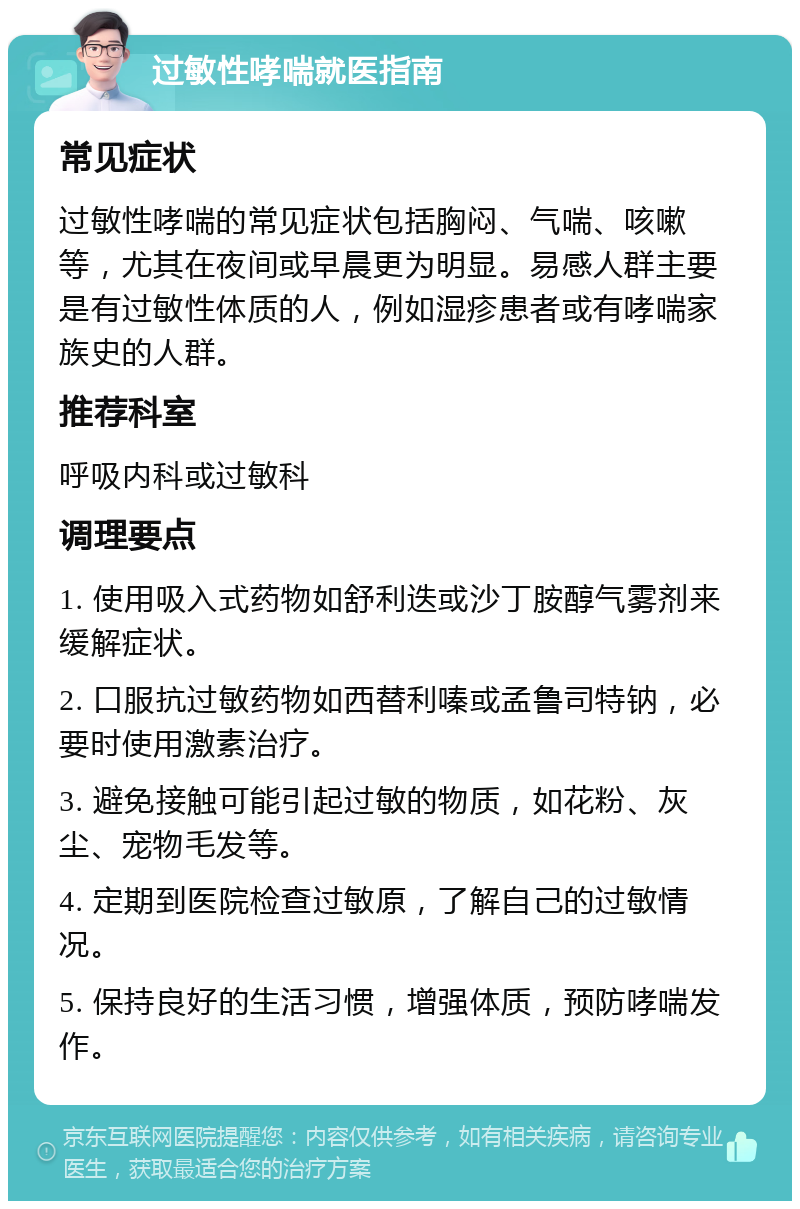 过敏性哮喘就医指南 常见症状 过敏性哮喘的常见症状包括胸闷、气喘、咳嗽等，尤其在夜间或早晨更为明显。易感人群主要是有过敏性体质的人，例如湿疹患者或有哮喘家族史的人群。 推荐科室 呼吸内科或过敏科 调理要点 1. 使用吸入式药物如舒利迭或沙丁胺醇气雾剂来缓解症状。 2. 口服抗过敏药物如西替利嗪或孟鲁司特钠，必要时使用激素治疗。 3. 避免接触可能引起过敏的物质，如花粉、灰尘、宠物毛发等。 4. 定期到医院检查过敏原，了解自己的过敏情况。 5. 保持良好的生活习惯，增强体质，预防哮喘发作。