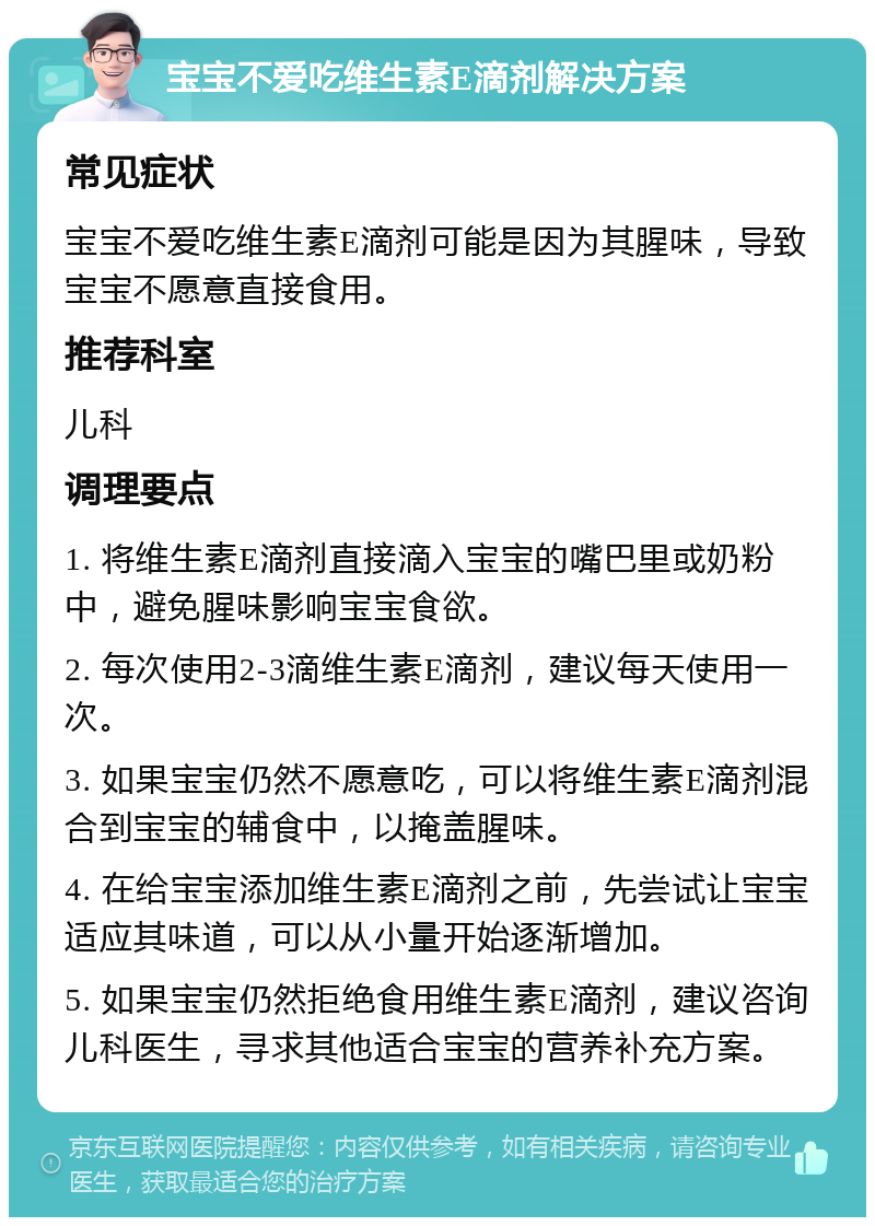 宝宝不爱吃维生素E滴剂解决方案 常见症状 宝宝不爱吃维生素E滴剂可能是因为其腥味，导致宝宝不愿意直接食用。 推荐科室 儿科 调理要点 1. 将维生素E滴剂直接滴入宝宝的嘴巴里或奶粉中，避免腥味影响宝宝食欲。 2. 每次使用2-3滴维生素E滴剂，建议每天使用一次。 3. 如果宝宝仍然不愿意吃，可以将维生素E滴剂混合到宝宝的辅食中，以掩盖腥味。 4. 在给宝宝添加维生素E滴剂之前，先尝试让宝宝适应其味道，可以从小量开始逐渐增加。 5. 如果宝宝仍然拒绝食用维生素E滴剂，建议咨询儿科医生，寻求其他适合宝宝的营养补充方案。