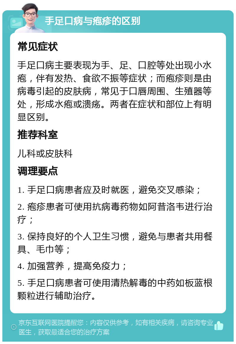 手足口病与疱疹的区别 常见症状 手足口病主要表现为手、足、口腔等处出现小水疱，伴有发热、食欲不振等症状；而疱疹则是由病毒引起的皮肤病，常见于口唇周围、生殖器等处，形成水疱或溃疡。两者在症状和部位上有明显区别。 推荐科室 儿科或皮肤科 调理要点 1. 手足口病患者应及时就医，避免交叉感染； 2. 疱疹患者可使用抗病毒药物如阿昔洛韦进行治疗； 3. 保持良好的个人卫生习惯，避免与患者共用餐具、毛巾等； 4. 加强营养，提高免疫力； 5. 手足口病患者可使用清热解毒的中药如板蓝根颗粒进行辅助治疗。