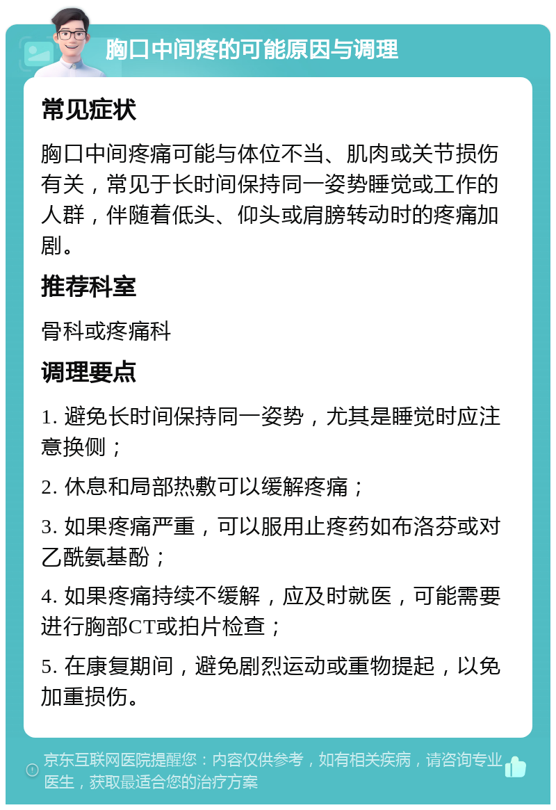 胸口中间疼的可能原因与调理 常见症状 胸口中间疼痛可能与体位不当、肌肉或关节损伤有关，常见于长时间保持同一姿势睡觉或工作的人群，伴随着低头、仰头或肩膀转动时的疼痛加剧。 推荐科室 骨科或疼痛科 调理要点 1. 避免长时间保持同一姿势，尤其是睡觉时应注意换侧； 2. 休息和局部热敷可以缓解疼痛； 3. 如果疼痛严重，可以服用止疼药如布洛芬或对乙酰氨基酚； 4. 如果疼痛持续不缓解，应及时就医，可能需要进行胸部CT或拍片检查； 5. 在康复期间，避免剧烈运动或重物提起，以免加重损伤。