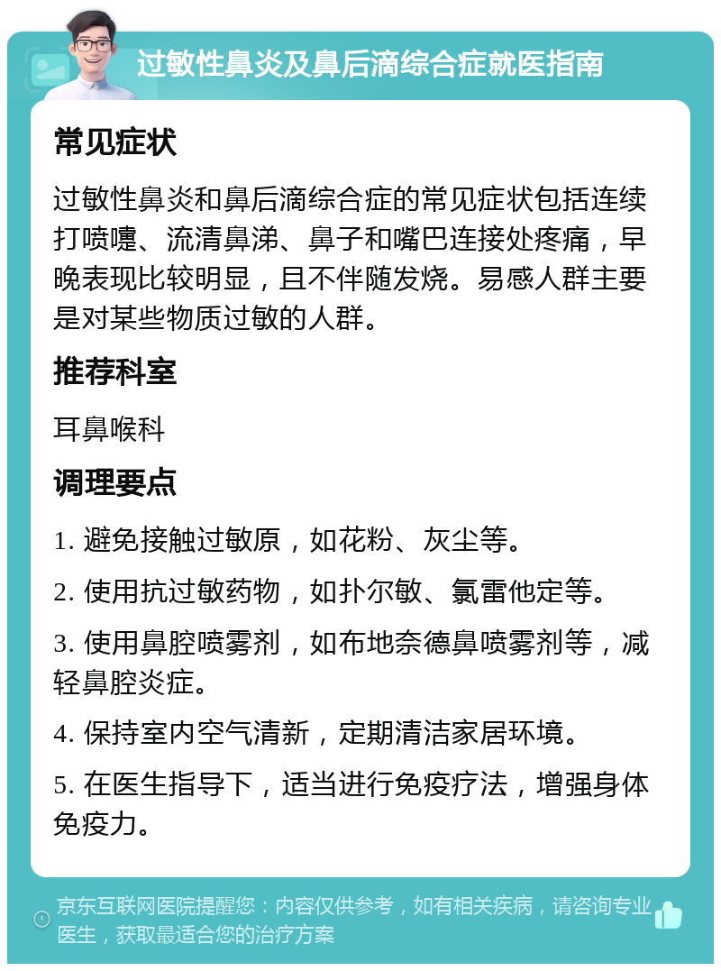 过敏性鼻炎及鼻后滴综合症就医指南 常见症状 过敏性鼻炎和鼻后滴综合症的常见症状包括连续打喷嚏、流清鼻涕、鼻子和嘴巴连接处疼痛，早晚表现比较明显，且不伴随发烧。易感人群主要是对某些物质过敏的人群。 推荐科室 耳鼻喉科 调理要点 1. 避免接触过敏原，如花粉、灰尘等。 2. 使用抗过敏药物，如扑尔敏、氯雷他定等。 3. 使用鼻腔喷雾剂，如布地奈德鼻喷雾剂等，减轻鼻腔炎症。 4. 保持室内空气清新，定期清洁家居环境。 5. 在医生指导下，适当进行免疫疗法，增强身体免疫力。