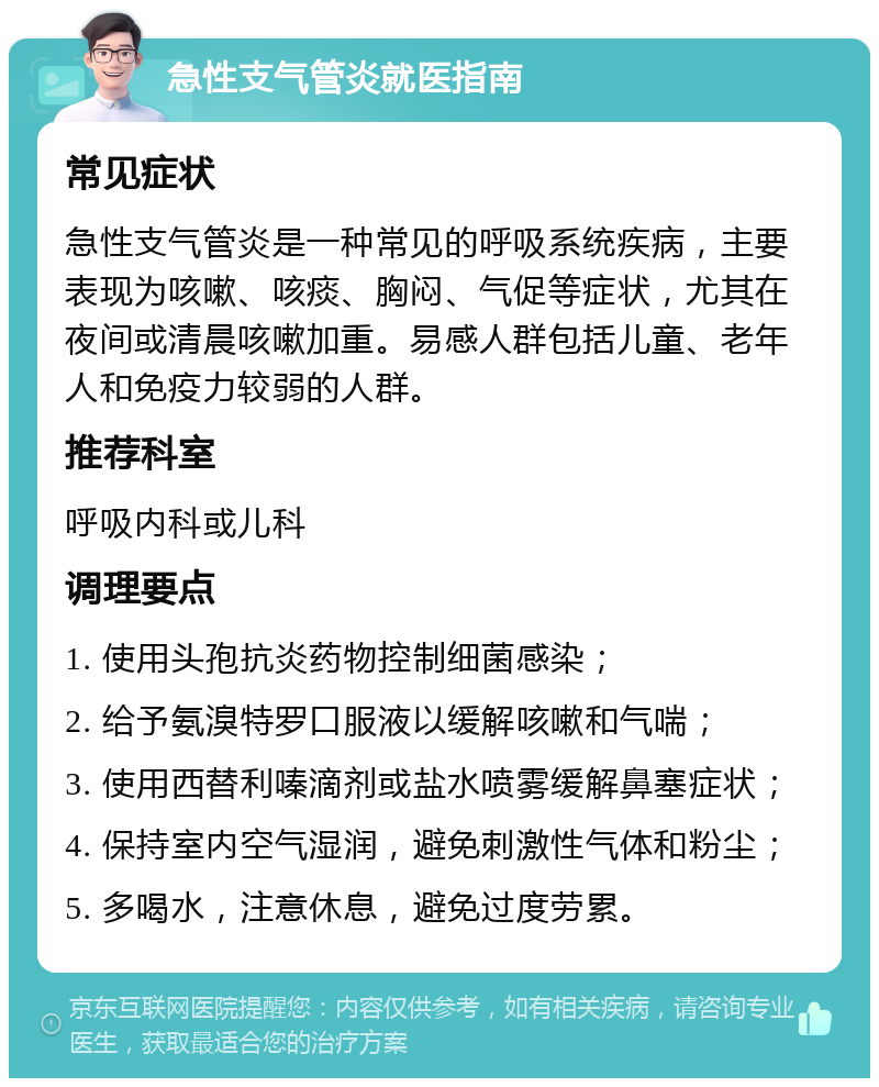 急性支气管炎就医指南 常见症状 急性支气管炎是一种常见的呼吸系统疾病，主要表现为咳嗽、咳痰、胸闷、气促等症状，尤其在夜间或清晨咳嗽加重。易感人群包括儿童、老年人和免疫力较弱的人群。 推荐科室 呼吸内科或儿科 调理要点 1. 使用头孢抗炎药物控制细菌感染； 2. 给予氨溴特罗口服液以缓解咳嗽和气喘； 3. 使用西替利嗪滴剂或盐水喷雾缓解鼻塞症状； 4. 保持室内空气湿润，避免刺激性气体和粉尘； 5. 多喝水，注意休息，避免过度劳累。