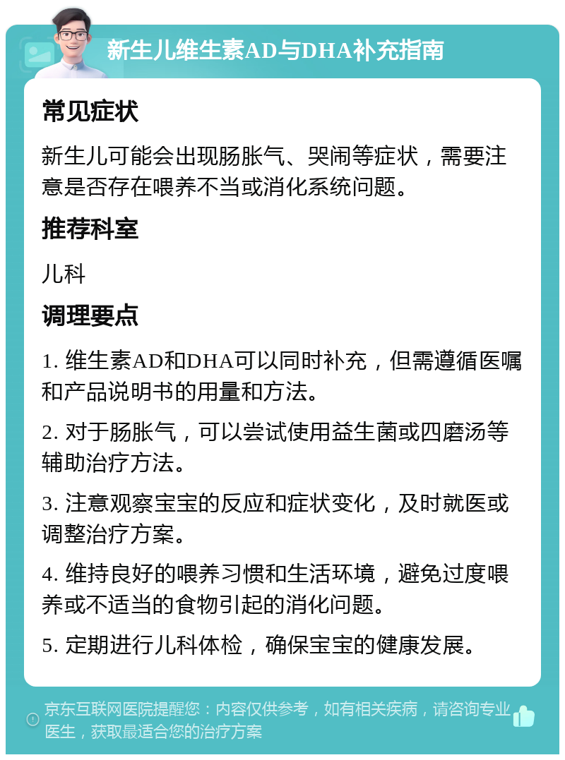 新生儿维生素AD与DHA补充指南 常见症状 新生儿可能会出现肠胀气、哭闹等症状，需要注意是否存在喂养不当或消化系统问题。 推荐科室 儿科 调理要点 1. 维生素AD和DHA可以同时补充，但需遵循医嘱和产品说明书的用量和方法。 2. 对于肠胀气，可以尝试使用益生菌或四磨汤等辅助治疗方法。 3. 注意观察宝宝的反应和症状变化，及时就医或调整治疗方案。 4. 维持良好的喂养习惯和生活环境，避免过度喂养或不适当的食物引起的消化问题。 5. 定期进行儿科体检，确保宝宝的健康发展。