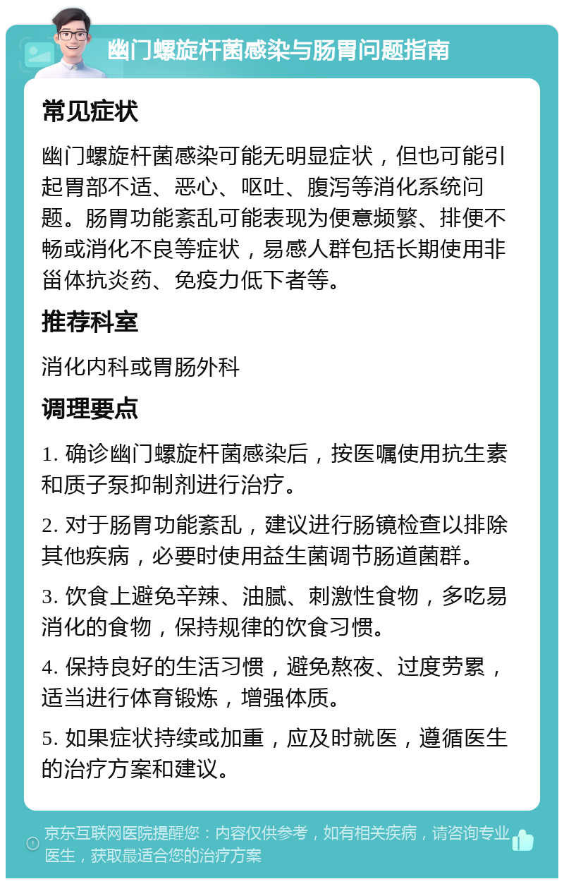 幽门螺旋杆菌感染与肠胃问题指南 常见症状 幽门螺旋杆菌感染可能无明显症状，但也可能引起胃部不适、恶心、呕吐、腹泻等消化系统问题。肠胃功能紊乱可能表现为便意频繁、排便不畅或消化不良等症状，易感人群包括长期使用非甾体抗炎药、免疫力低下者等。 推荐科室 消化内科或胃肠外科 调理要点 1. 确诊幽门螺旋杆菌感染后，按医嘱使用抗生素和质子泵抑制剂进行治疗。 2. 对于肠胃功能紊乱，建议进行肠镜检查以排除其他疾病，必要时使用益生菌调节肠道菌群。 3. 饮食上避免辛辣、油腻、刺激性食物，多吃易消化的食物，保持规律的饮食习惯。 4. 保持良好的生活习惯，避免熬夜、过度劳累，适当进行体育锻炼，增强体质。 5. 如果症状持续或加重，应及时就医，遵循医生的治疗方案和建议。