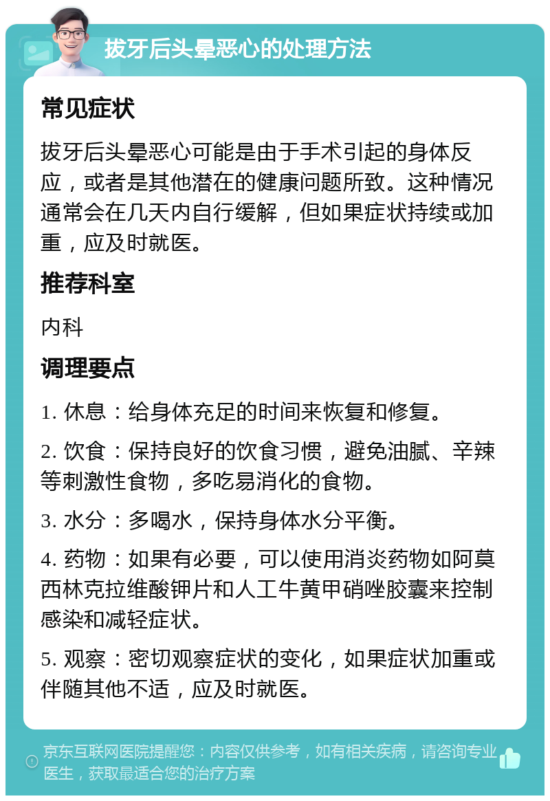 拔牙后头晕恶心的处理方法 常见症状 拔牙后头晕恶心可能是由于手术引起的身体反应，或者是其他潜在的健康问题所致。这种情况通常会在几天内自行缓解，但如果症状持续或加重，应及时就医。 推荐科室 内科 调理要点 1. 休息：给身体充足的时间来恢复和修复。 2. 饮食：保持良好的饮食习惯，避免油腻、辛辣等刺激性食物，多吃易消化的食物。 3. 水分：多喝水，保持身体水分平衡。 4. 药物：如果有必要，可以使用消炎药物如阿莫西林克拉维酸钾片和人工牛黄甲硝唑胶囊来控制感染和减轻症状。 5. 观察：密切观察症状的变化，如果症状加重或伴随其他不适，应及时就医。