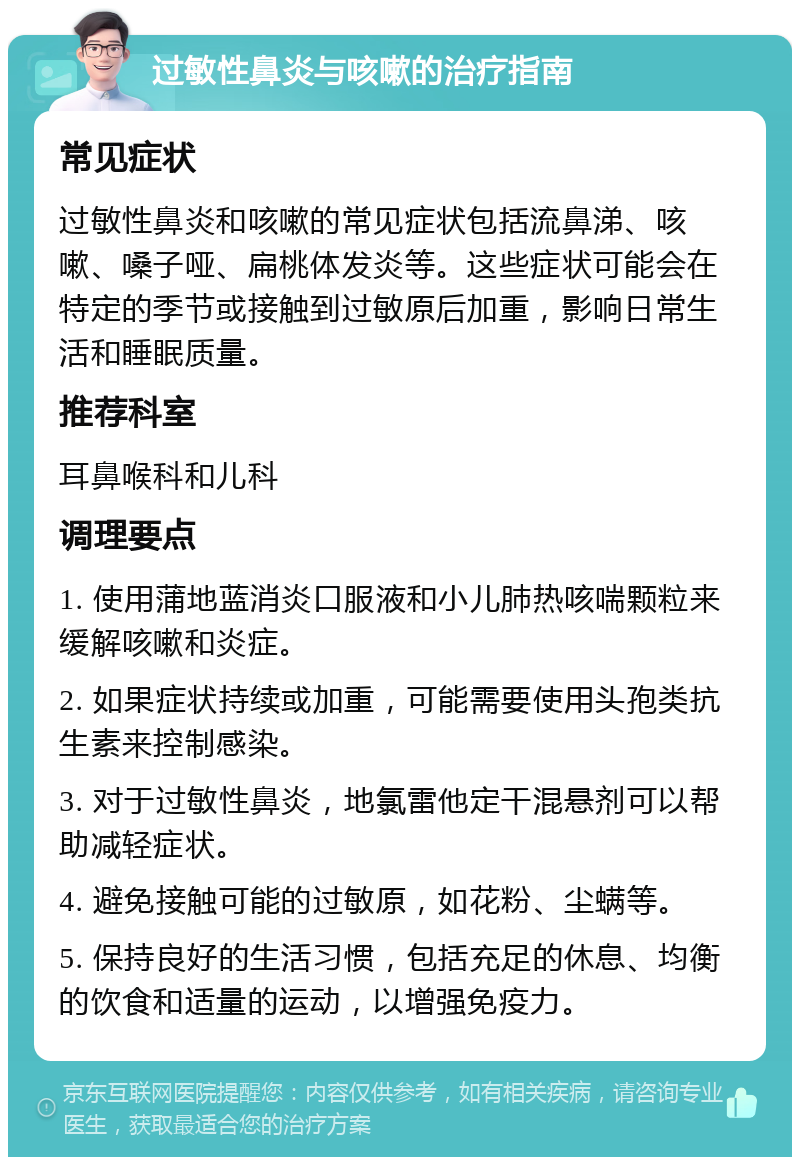 过敏性鼻炎与咳嗽的治疗指南 常见症状 过敏性鼻炎和咳嗽的常见症状包括流鼻涕、咳嗽、嗓子哑、扁桃体发炎等。这些症状可能会在特定的季节或接触到过敏原后加重，影响日常生活和睡眠质量。 推荐科室 耳鼻喉科和儿科 调理要点 1. 使用蒲地蓝消炎口服液和小儿肺热咳喘颗粒来缓解咳嗽和炎症。 2. 如果症状持续或加重，可能需要使用头孢类抗生素来控制感染。 3. 对于过敏性鼻炎，地氯雷他定干混悬剂可以帮助减轻症状。 4. 避免接触可能的过敏原，如花粉、尘螨等。 5. 保持良好的生活习惯，包括充足的休息、均衡的饮食和适量的运动，以增强免疫力。