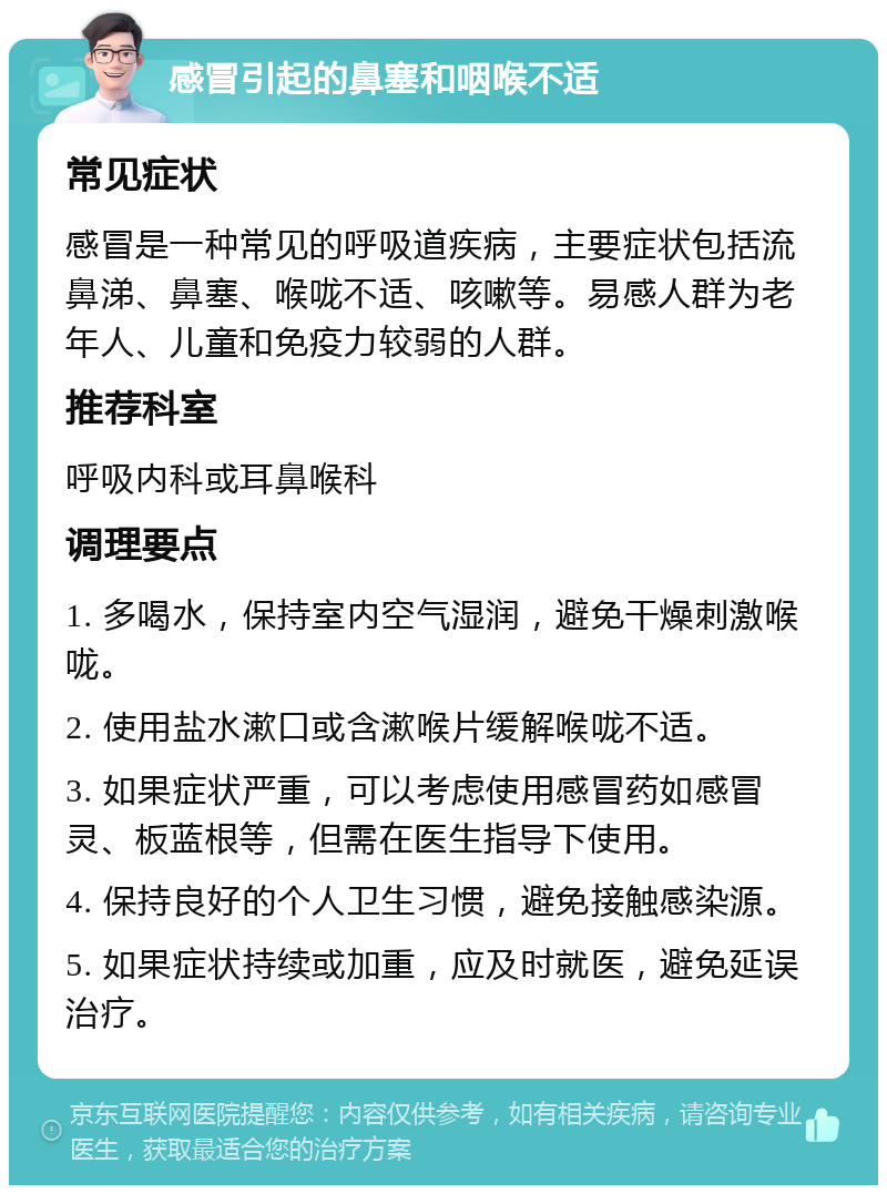 感冒引起的鼻塞和咽喉不适 常见症状 感冒是一种常见的呼吸道疾病，主要症状包括流鼻涕、鼻塞、喉咙不适、咳嗽等。易感人群为老年人、儿童和免疫力较弱的人群。 推荐科室 呼吸内科或耳鼻喉科 调理要点 1. 多喝水，保持室内空气湿润，避免干燥刺激喉咙。 2. 使用盐水漱口或含漱喉片缓解喉咙不适。 3. 如果症状严重，可以考虑使用感冒药如感冒灵、板蓝根等，但需在医生指导下使用。 4. 保持良好的个人卫生习惯，避免接触感染源。 5. 如果症状持续或加重，应及时就医，避免延误治疗。