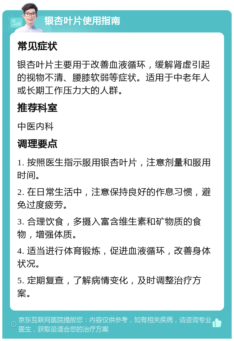 银杏叶片使用指南 常见症状 银杏叶片主要用于改善血液循环，缓解肾虚引起的视物不清、腰膝软弱等症状。适用于中老年人或长期工作压力大的人群。 推荐科室 中医内科 调理要点 1. 按照医生指示服用银杏叶片，注意剂量和服用时间。 2. 在日常生活中，注意保持良好的作息习惯，避免过度疲劳。 3. 合理饮食，多摄入富含维生素和矿物质的食物，增强体质。 4. 适当进行体育锻炼，促进血液循环，改善身体状况。 5. 定期复查，了解病情变化，及时调整治疗方案。