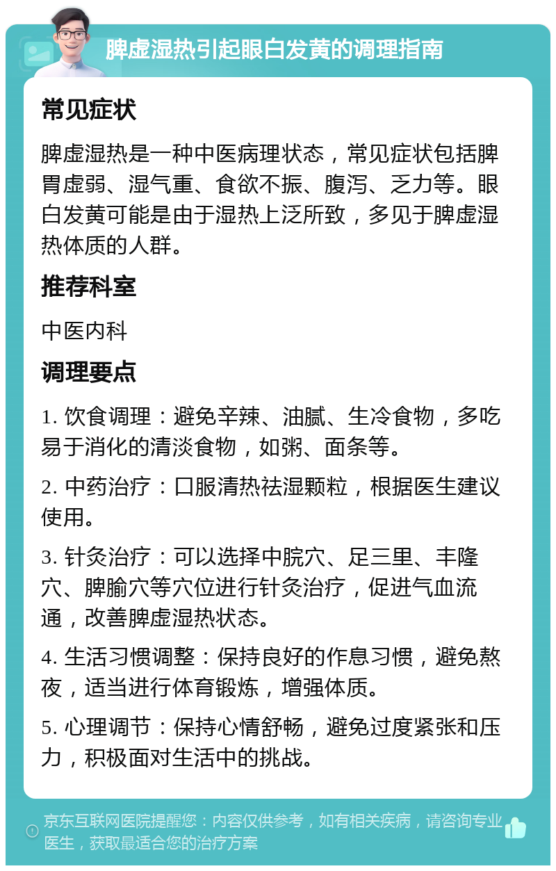 脾虚湿热引起眼白发黄的调理指南 常见症状 脾虚湿热是一种中医病理状态，常见症状包括脾胃虚弱、湿气重、食欲不振、腹泻、乏力等。眼白发黄可能是由于湿热上泛所致，多见于脾虚湿热体质的人群。 推荐科室 中医内科 调理要点 1. 饮食调理：避免辛辣、油腻、生冷食物，多吃易于消化的清淡食物，如粥、面条等。 2. 中药治疗：口服清热祛湿颗粒，根据医生建议使用。 3. 针灸治疗：可以选择中脘穴、足三里、丰隆穴、脾腧穴等穴位进行针灸治疗，促进气血流通，改善脾虚湿热状态。 4. 生活习惯调整：保持良好的作息习惯，避免熬夜，适当进行体育锻炼，增强体质。 5. 心理调节：保持心情舒畅，避免过度紧张和压力，积极面对生活中的挑战。