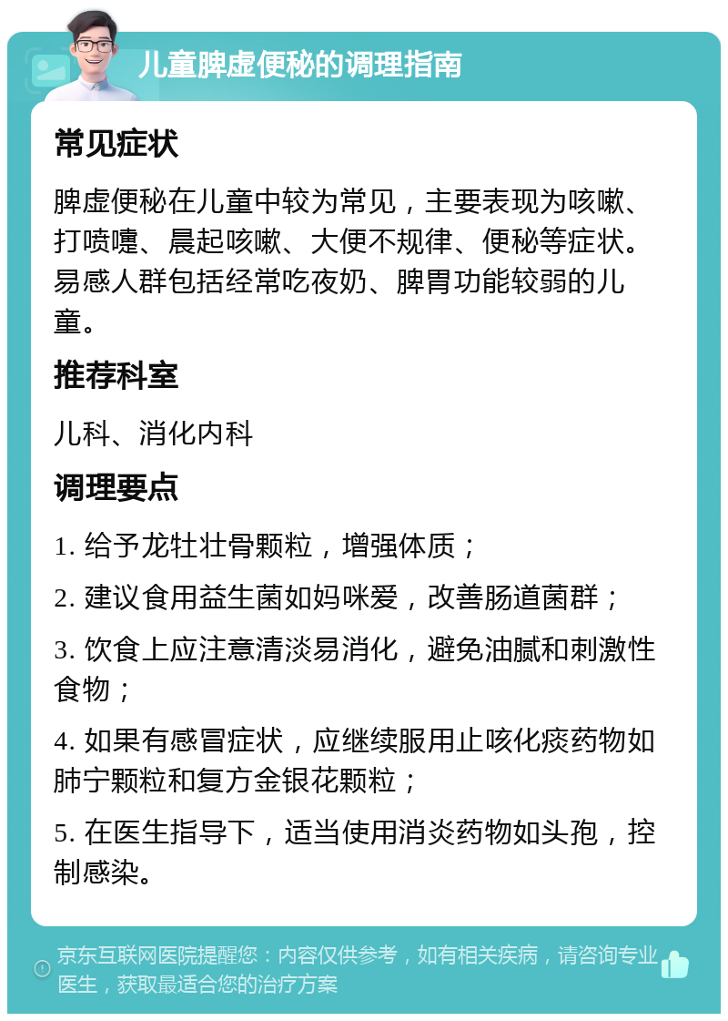 儿童脾虚便秘的调理指南 常见症状 脾虚便秘在儿童中较为常见，主要表现为咳嗽、打喷嚏、晨起咳嗽、大便不规律、便秘等症状。易感人群包括经常吃夜奶、脾胃功能较弱的儿童。 推荐科室 儿科、消化内科 调理要点 1. 给予龙牡壮骨颗粒，增强体质； 2. 建议食用益生菌如妈咪爱，改善肠道菌群； 3. 饮食上应注意清淡易消化，避免油腻和刺激性食物； 4. 如果有感冒症状，应继续服用止咳化痰药物如肺宁颗粒和复方金银花颗粒； 5. 在医生指导下，适当使用消炎药物如头孢，控制感染。