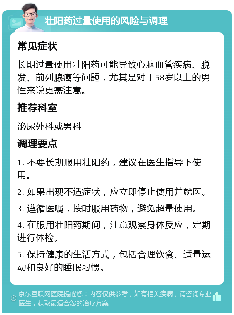 壮阳药过量使用的风险与调理 常见症状 长期过量使用壮阳药可能导致心脑血管疾病、脱发、前列腺癌等问题，尤其是对于58岁以上的男性来说更需注意。 推荐科室 泌尿外科或男科 调理要点 1. 不要长期服用壮阳药，建议在医生指导下使用。 2. 如果出现不适症状，应立即停止使用并就医。 3. 遵循医嘱，按时服用药物，避免超量使用。 4. 在服用壮阳药期间，注意观察身体反应，定期进行体检。 5. 保持健康的生活方式，包括合理饮食、适量运动和良好的睡眠习惯。