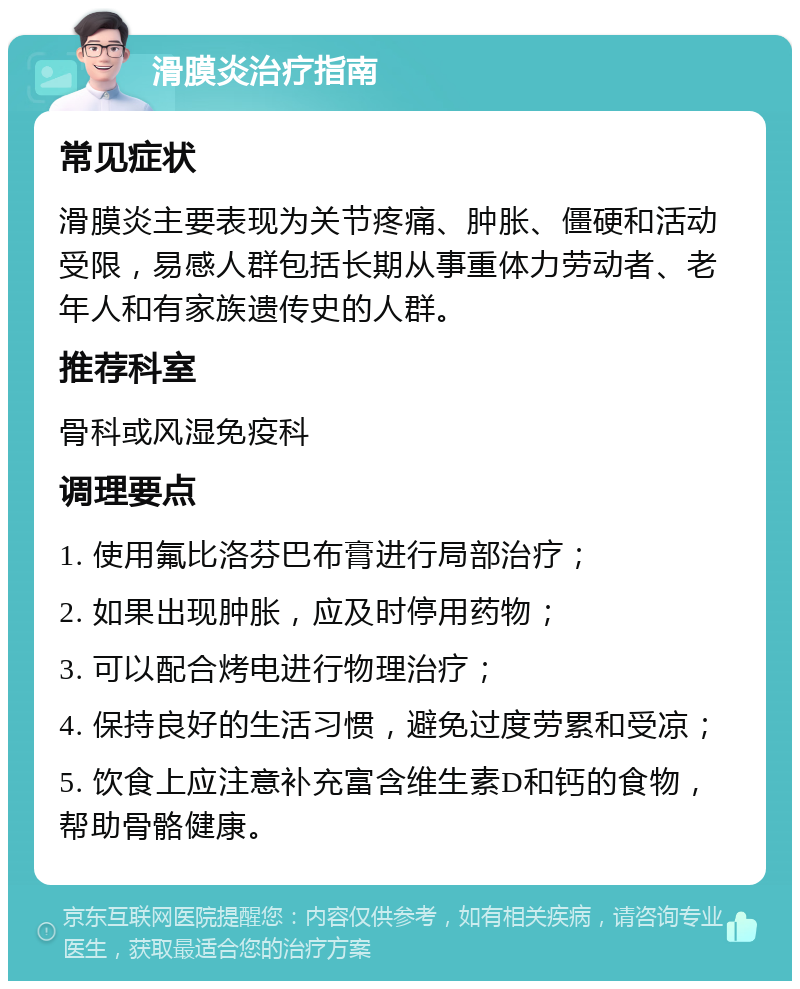 滑膜炎治疗指南 常见症状 滑膜炎主要表现为关节疼痛、肿胀、僵硬和活动受限，易感人群包括长期从事重体力劳动者、老年人和有家族遗传史的人群。 推荐科室 骨科或风湿免疫科 调理要点 1. 使用氟比洛芬巴布膏进行局部治疗； 2. 如果出现肿胀，应及时停用药物； 3. 可以配合烤电进行物理治疗； 4. 保持良好的生活习惯，避免过度劳累和受凉； 5. 饮食上应注意补充富含维生素D和钙的食物，帮助骨骼健康。