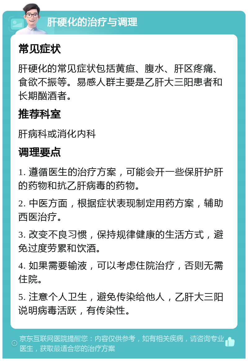 肝硬化的治疗与调理 常见症状 肝硬化的常见症状包括黄疸、腹水、肝区疼痛、食欲不振等。易感人群主要是乙肝大三阳患者和长期酗酒者。 推荐科室 肝病科或消化内科 调理要点 1. 遵循医生的治疗方案，可能会开一些保肝护肝的药物和抗乙肝病毒的药物。 2. 中医方面，根据症状表现制定用药方案，辅助西医治疗。 3. 改变不良习惯，保持规律健康的生活方式，避免过度劳累和饮酒。 4. 如果需要输液，可以考虑住院治疗，否则无需住院。 5. 注意个人卫生，避免传染给他人，乙肝大三阳说明病毒活跃，有传染性。