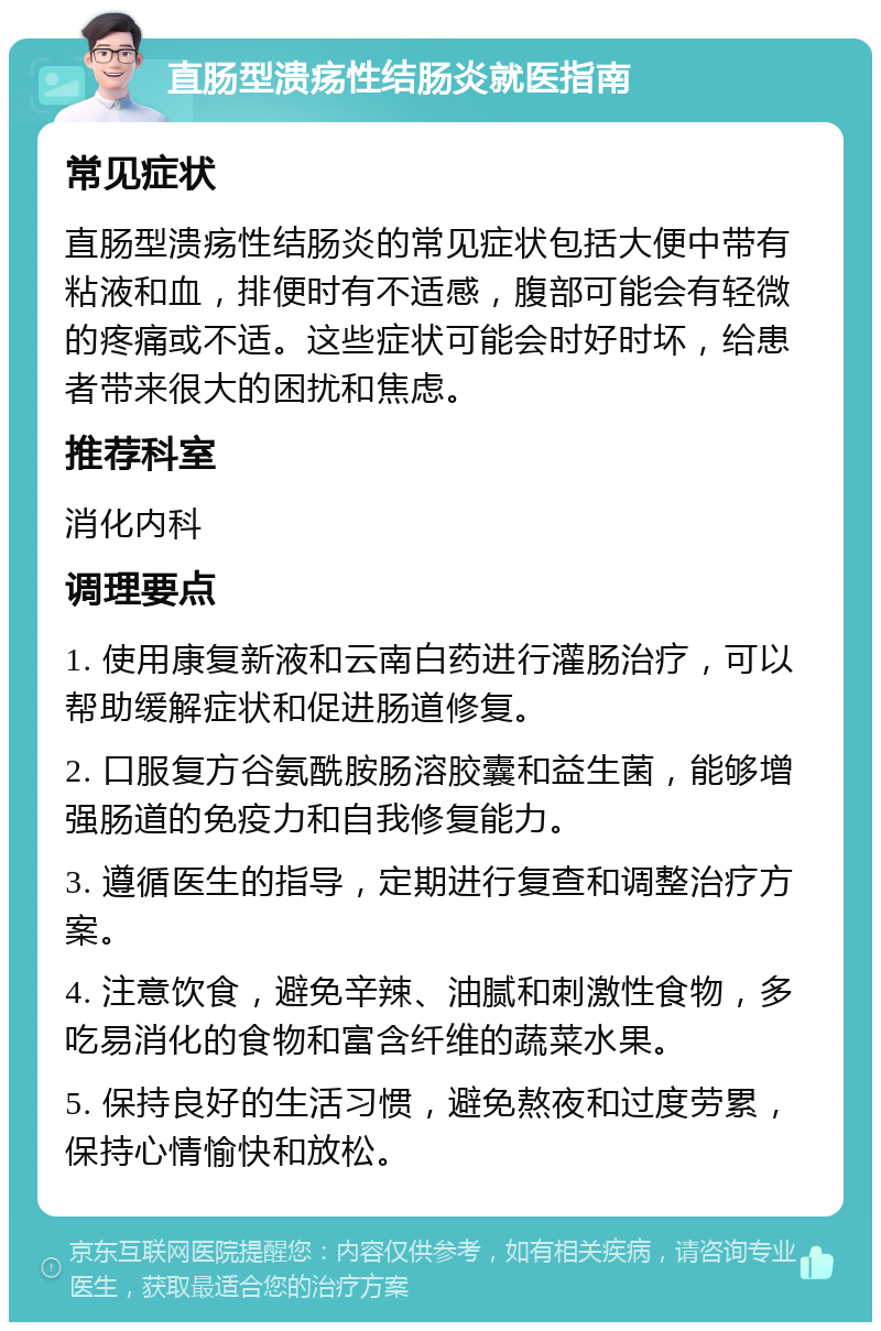 直肠型溃疡性结肠炎就医指南 常见症状 直肠型溃疡性结肠炎的常见症状包括大便中带有粘液和血，排便时有不适感，腹部可能会有轻微的疼痛或不适。这些症状可能会时好时坏，给患者带来很大的困扰和焦虑。 推荐科室 消化内科 调理要点 1. 使用康复新液和云南白药进行灌肠治疗，可以帮助缓解症状和促进肠道修复。 2. 口服复方谷氨酰胺肠溶胶囊和益生菌，能够增强肠道的免疫力和自我修复能力。 3. 遵循医生的指导，定期进行复查和调整治疗方案。 4. 注意饮食，避免辛辣、油腻和刺激性食物，多吃易消化的食物和富含纤维的蔬菜水果。 5. 保持良好的生活习惯，避免熬夜和过度劳累，保持心情愉快和放松。