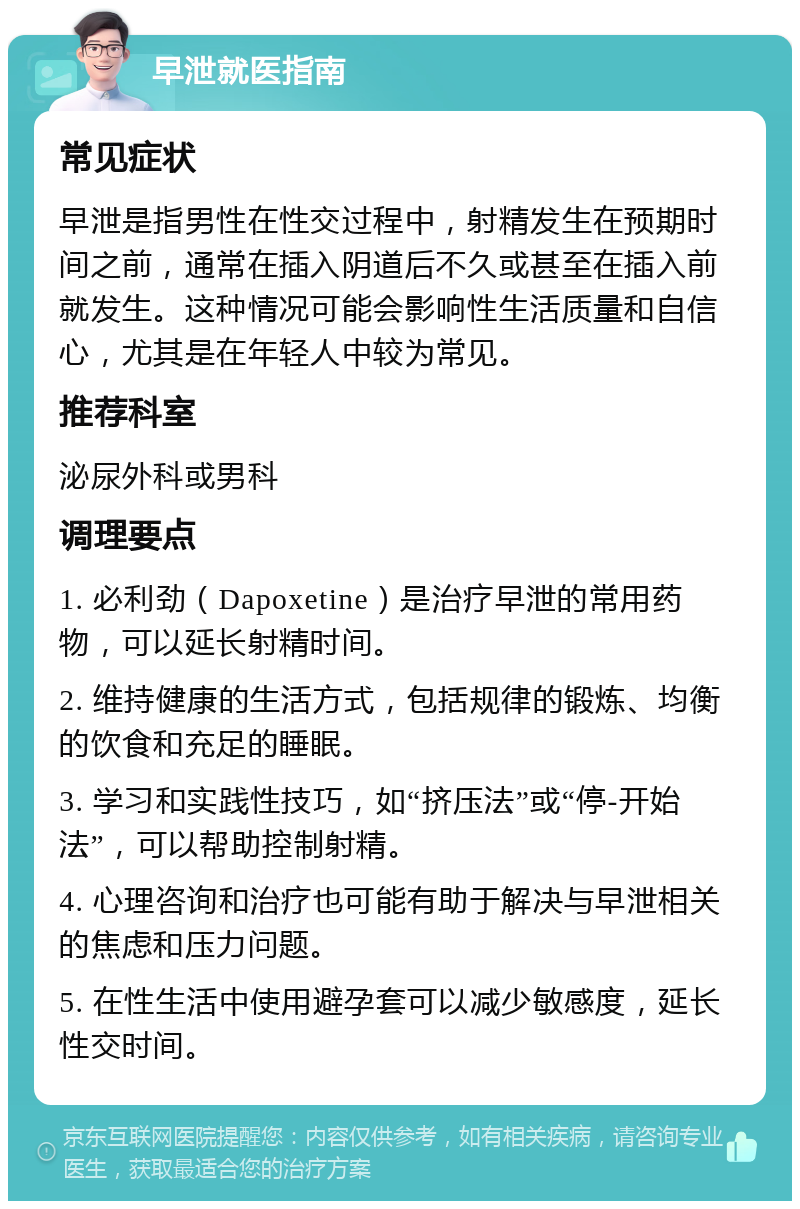 早泄就医指南 常见症状 早泄是指男性在性交过程中，射精发生在预期时间之前，通常在插入阴道后不久或甚至在插入前就发生。这种情况可能会影响性生活质量和自信心，尤其是在年轻人中较为常见。 推荐科室 泌尿外科或男科 调理要点 1. 必利劲（Dapoxetine）是治疗早泄的常用药物，可以延长射精时间。 2. 维持健康的生活方式，包括规律的锻炼、均衡的饮食和充足的睡眠。 3. 学习和实践性技巧，如“挤压法”或“停-开始法”，可以帮助控制射精。 4. 心理咨询和治疗也可能有助于解决与早泄相关的焦虑和压力问题。 5. 在性生活中使用避孕套可以减少敏感度，延长性交时间。