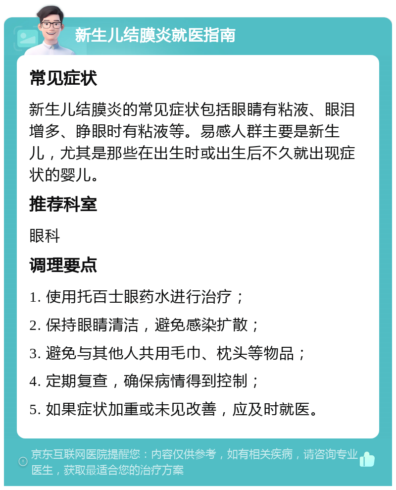 新生儿结膜炎就医指南 常见症状 新生儿结膜炎的常见症状包括眼睛有粘液、眼泪增多、睁眼时有粘液等。易感人群主要是新生儿，尤其是那些在出生时或出生后不久就出现症状的婴儿。 推荐科室 眼科 调理要点 1. 使用托百士眼药水进行治疗； 2. 保持眼睛清洁，避免感染扩散； 3. 避免与其他人共用毛巾、枕头等物品； 4. 定期复查，确保病情得到控制； 5. 如果症状加重或未见改善，应及时就医。