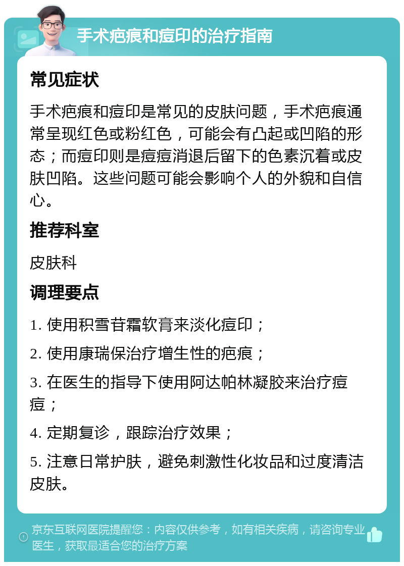 手术疤痕和痘印的治疗指南 常见症状 手术疤痕和痘印是常见的皮肤问题，手术疤痕通常呈现红色或粉红色，可能会有凸起或凹陷的形态；而痘印则是痘痘消退后留下的色素沉着或皮肤凹陷。这些问题可能会影响个人的外貌和自信心。 推荐科室 皮肤科 调理要点 1. 使用积雪苷霜软膏来淡化痘印； 2. 使用康瑞保治疗增生性的疤痕； 3. 在医生的指导下使用阿达帕林凝胶来治疗痘痘； 4. 定期复诊，跟踪治疗效果； 5. 注意日常护肤，避免刺激性化妆品和过度清洁皮肤。