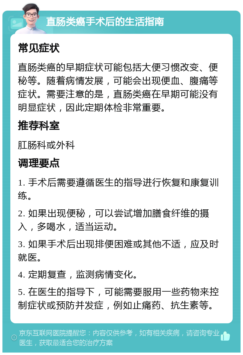 直肠类癌手术后的生活指南 常见症状 直肠类癌的早期症状可能包括大便习惯改变、便秘等。随着病情发展，可能会出现便血、腹痛等症状。需要注意的是，直肠类癌在早期可能没有明显症状，因此定期体检非常重要。 推荐科室 肛肠科或外科 调理要点 1. 手术后需要遵循医生的指导进行恢复和康复训练。 2. 如果出现便秘，可以尝试增加膳食纤维的摄入，多喝水，适当运动。 3. 如果手术后出现排便困难或其他不适，应及时就医。 4. 定期复查，监测病情变化。 5. 在医生的指导下，可能需要服用一些药物来控制症状或预防并发症，例如止痛药、抗生素等。