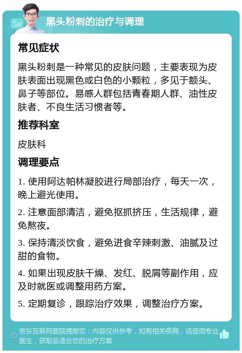 黑头粉刺的治疗与调理 常见症状 黑头粉刺是一种常见的皮肤问题，主要表现为皮肤表面出现黑色或白色的小颗粒，多见于额头、鼻子等部位。易感人群包括青春期人群、油性皮肤者、不良生活习惯者等。 推荐科室 皮肤科 调理要点 1. 使用阿达帕林凝胶进行局部治疗，每天一次，晚上避光使用。 2. 注意面部清洁，避免抠抓挤压，生活规律，避免熬夜。 3. 保持清淡饮食，避免进食辛辣刺激、油腻及过甜的食物。 4. 如果出现皮肤干燥、发红、脱屑等副作用，应及时就医或调整用药方案。 5. 定期复诊，跟踪治疗效果，调整治疗方案。