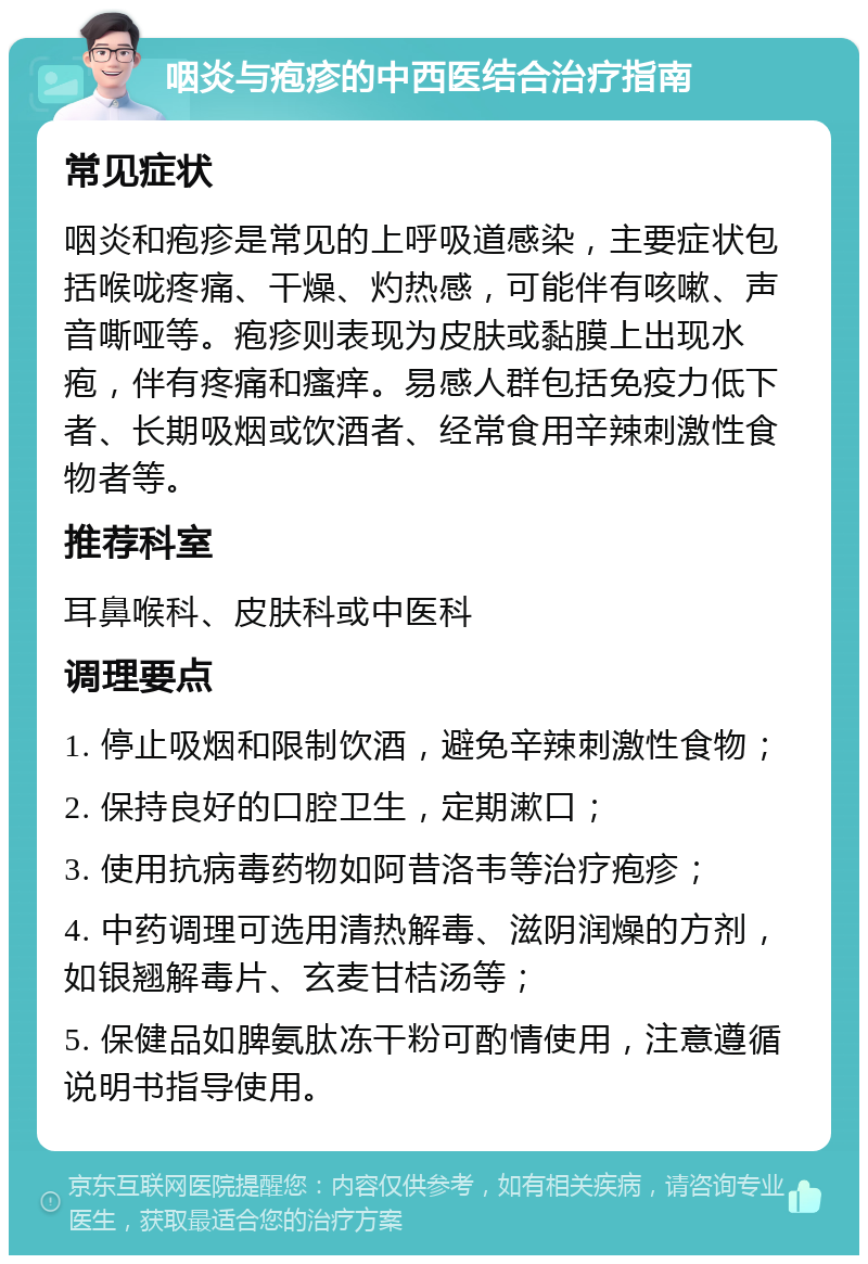 咽炎与疱疹的中西医结合治疗指南 常见症状 咽炎和疱疹是常见的上呼吸道感染，主要症状包括喉咙疼痛、干燥、灼热感，可能伴有咳嗽、声音嘶哑等。疱疹则表现为皮肤或黏膜上出现水疱，伴有疼痛和瘙痒。易感人群包括免疫力低下者、长期吸烟或饮酒者、经常食用辛辣刺激性食物者等。 推荐科室 耳鼻喉科、皮肤科或中医科 调理要点 1. 停止吸烟和限制饮酒，避免辛辣刺激性食物； 2. 保持良好的口腔卫生，定期漱口； 3. 使用抗病毒药物如阿昔洛韦等治疗疱疹； 4. 中药调理可选用清热解毒、滋阴润燥的方剂，如银翘解毒片、玄麦甘桔汤等； 5. 保健品如脾氨肽冻干粉可酌情使用，注意遵循说明书指导使用。