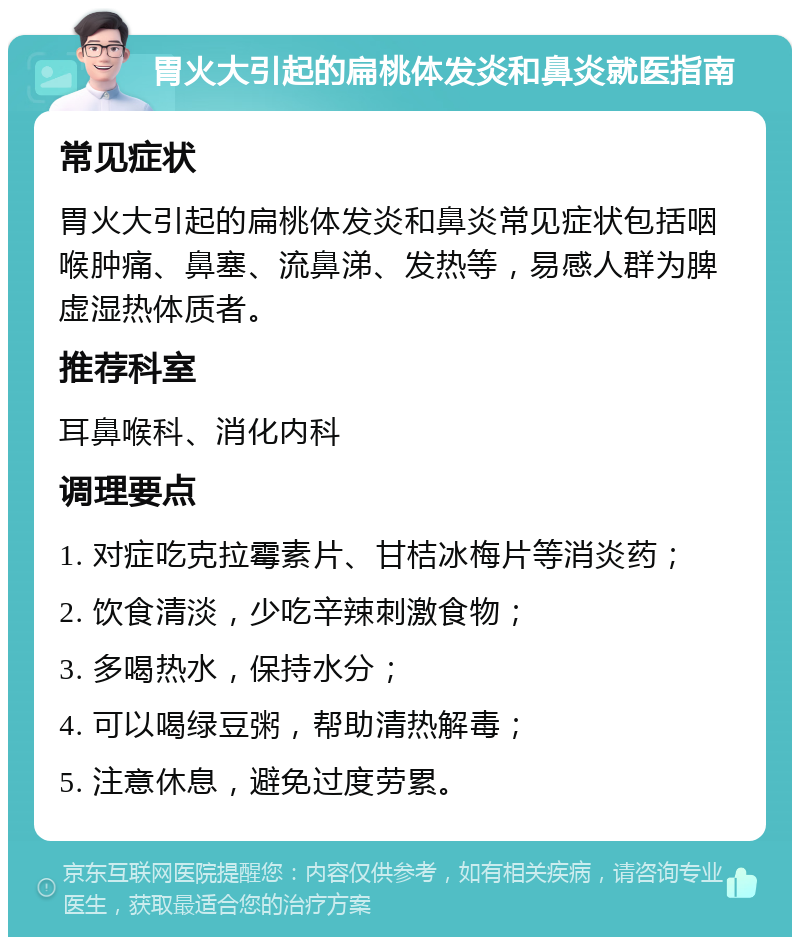 胃火大引起的扁桃体发炎和鼻炎就医指南 常见症状 胃火大引起的扁桃体发炎和鼻炎常见症状包括咽喉肿痛、鼻塞、流鼻涕、发热等，易感人群为脾虚湿热体质者。 推荐科室 耳鼻喉科、消化内科 调理要点 1. 对症吃克拉霉素片、甘桔冰梅片等消炎药； 2. 饮食清淡，少吃辛辣刺激食物； 3. 多喝热水，保持水分； 4. 可以喝绿豆粥，帮助清热解毒； 5. 注意休息，避免过度劳累。